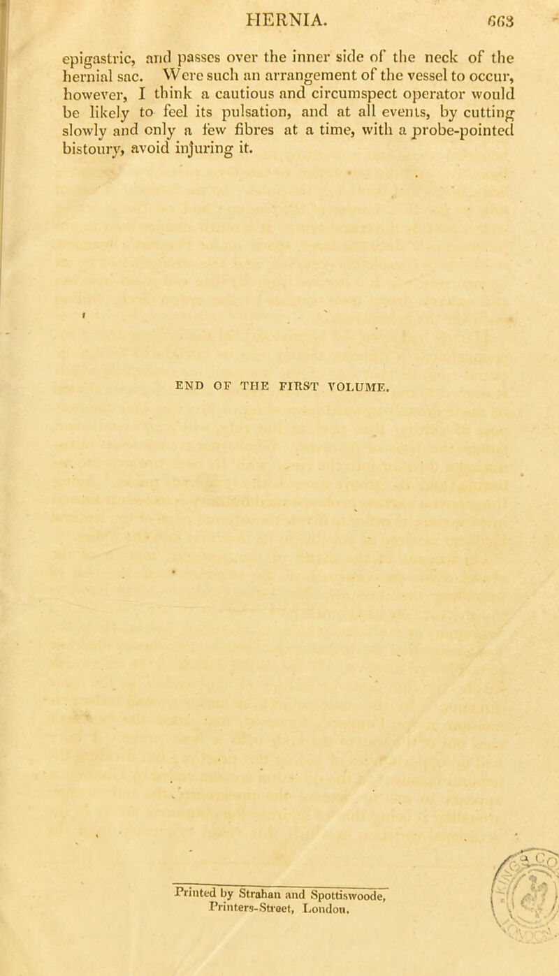 epigastric, ami passes over the inner side of tlie neck of the hernial sac. Were such an arrangement of the vessel to occur, however, I think a cautious and circumspect operator would be likely to feel its pulsation, and at all events, by cutting slowly and only a few fibres at a time, with a probe-pointecl bistoury, avoid injuring it. END OF THE FIEST VOLUME. Printed by Strahaii and Spottiswoode, Printers-Stroet, London,