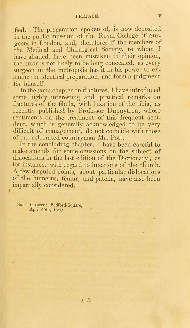 fied. The preparation spoken of, is now deposited in the public museum of the Royal College of Sur- geons in London, and, therefore} if the members of the Medical and Chirurgical Society, to whom I have alluded, have been mistaken in their opinion, the error is not likely to be long concealed, as every surgeon in the metropolis has it in his power to ex- amine the identical preparation, and form a judgment for himself. In the same chapter on fractures, I have introduced some highly interesting and practical remarks on fractures of the fibula, with luxation of the tibia, as recently published by Professor Dupuytren, whose sentiments on the treatment of this frequent acci- dent, which is generally acknowledged to be very difficult of management, do not coincide with those of our celebrated countryman Mr. Pott. In the concluding chapter, 1 have been careful to make amends for some omissions on the subject of dislocations in the last edition of the Dictionary; as for instance, with regard to luxations of the thumb. A few disputed points, about particular dislocations of the humerus, femur, and patella, have also been impartially considered. South Crescent, Bedford-Square, April 20th, 1820.