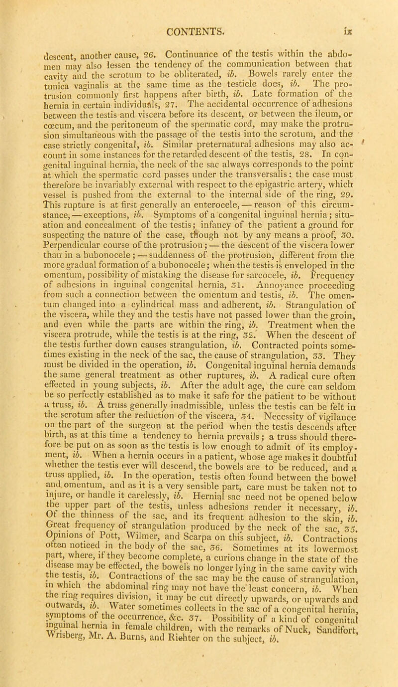 descent, another cause, 26. Continuance of the testis within the abdo- men may also lessen the tendency of the communication between that cavity and the scrotum to be obliterated, ib. Bowels rarely enter the tunica vaginalis at the same time as the testicle does, ib. The pro- trusion commonly first happens after birth, ib. Late formation of the hernia in certain individuals, 27. The accidental occurrence of adhesions between the testis and viscera before its descent, or between the ileum, or caecum, and the peritoneum of the spermatic cord, may make the protru- sion simultaneous with the passage of the testis into the scrotum, and the case strictly congenital, ib. Similar preternatural adhesions may also ac- count in some instances for the retarded descent of the testis, 28. In con- genital inguinal hernia, the neck of the sac always corresponds to the point at which the spermatic cord passes under the transversalis : the case must therefore be invariably external with respect to the epigastric artery, which vessel is pushed from the external to the internal side of the ring, 29. This rupture is at first generally an enterocele, — reason of this circum- stance,— exceptions, ib. Symptoms of a congenital inguinal hernia; situ- ation and concealment of the testis; infancy of the patient a grourid for suspecting the nature of the case, though not by any means a proof, 50. Perpendicular course of the protrusion; — the descent of the viscera lower than in a bubonocele ; — suddenness of the protrusion, different from the more gradual formation of a bubonocele; when the testis is enveloped in the omentum, possibility of mistaking the disease for sarcocele, ib. Frequency of adhesions in inguinal congenital hernia, 51. Annoyance proceeding from such a connection between the omentum and testis, ib. The omen- tum changed into a cylindrical mass and adherent, ib. Strangulation of the viscera, while they and the testis have not passed lower than the groin, and even while the parts are within the ring, ib. Treatment when the viscera protrude, while the testis is at the ring, 52.' When the descent of the testis further down causes strangulation, ib. Contracted points some- times existing in the neck of the sac, the cause of strangulation, 55. They must be divided in the operation, ib. Congenital inguinal hernia demands the same general treatment as other ruptures, ib. A radical cure often effected in young subjects, ib. After the adult age, the cure can seldom be so perfectly established as to make it safe for the patient to be without a truss, ib. A truss generally inadmissible, unless the testis can be felt in the scrotum after the reduction of the viscera, 54. Necessity of vigilance on the part of the surgeon at the period when the testis descends after birth, as at this time a tendency to hernia prevails ; a truss should there- fore be put on as soon as the testis is low enough to admit of its employ- ment, ib. When a hernia occurs in a patient, whose age makes it doubtful whether the testis ever will descend, the bowels are to be reduced, and a truss applied, ib. In the operation, testis often found between the bowel and omentum, and as it is a very sensible part, care must be taken not to injure, or handle it carelessly, ib. Hernial sac need not be opened below the upper part ot the testis, unless adhesions render it necessary, ib. Of the thinness of the sac, and its frequent adhesion to the skin, ib. Great frequency of strangulation produced by the neck of the sac, 55. Opinions of Pott, Wilmer, and Scarpa on this subject, ib. Contractions o ten noticed in the body of the sac, 56. Sometimes at its lowermost part, where, if they become complete, a curious change in the state of the disease maybe effected, the bowel's no longer lying in the same cavity with the testis, ib. Contractions of the sac may be the cause of strangulation, in which the abdominal ring may not have the least concern, ib. When the ring requires division, it may be cut directly upwards, or upwards and outwards, ib Water sometimes collects in the sac of a congenital hernia, symptoms of the occurrence, &c. 57. Possibility of a kind of congenital ^.'•11vna hernia in female children, with the remarks of Nuck, Sandifort, lisbeig, Mr. A. Burns, and Riehter on the subject, ib.