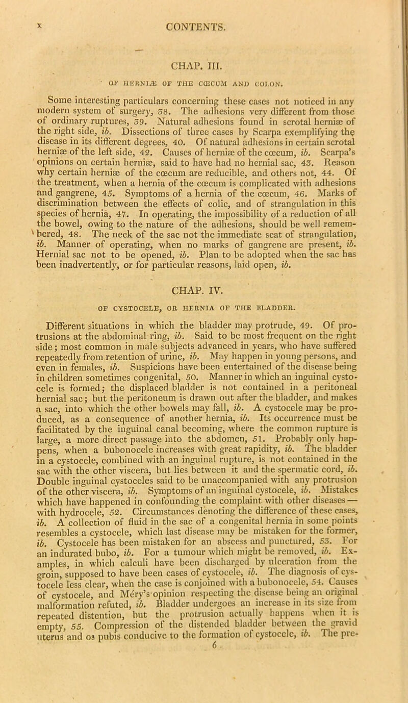 CHAP. III. ’ OP HERNIJE OP THE CCECUM AND COLON. Some interesting particulars concerning these cases not noticed in any modern system of surgery, 58. The adhesions very different from those of ordinary ruptures, 59. Natural adhesions found in scrotal hernia; of the right side, ib. Dissections of three cases by Scarpa exemplifying the disease in its different degrees, 40. Of natural adhesions in certain scrotal herniae of the left side, 42. Causes of hernias of the coecum, ib. Scarpa’s opinions on certain hernia;, said to have had no hernial sac, 45. Reason why certain herniae of the coecum are reducible, and others not, 44. Of the treatment, when a hernia of the coecum is complicated with adhesions and gangrene, 45. Symptoms of a hernia of the coecum, 46. Marks of discrimination between the effects of colic, and of strangulation in this species of hernia, 47. In operating, the impossibility of a reduction of all the bowel, owing to the nature of the adhesions, should be well remem- '■ bered, 48. The neck of the sac not the immediate seat of strangulation, ib. Manner of operating, when no marks of gangrene are present, ib. Hernial sac not to be opened, ib. Plan to be adopted when the sac has been inadvertently, or for particular reasons, laid open, ib. CHAP. IV. OP CYSTOCELE, OR HERNIA OP THE BLADDER. Different situations in which the bladder may protrude, 49. Of pro- trusions at the abdominal ring, ib. Said to be most frequent on the right side; most common in male subjects advanced in years, who have suffered repeatedly from retention of urine, ib. May happen in young persons, and even in females, ib. Suspicions have been entertained of the disease being in children sometimes congenital, 50. Manner in which an inguinal cysto- cele is formed; the displaced bladder is not contained in a peritoneal hernial sac; but the peritoneum is drawn out after the bladder, and makes a sac, into which the other bowels may fall, ib. A cystocele may be pro- duced, as a consequence of another hernia, ib. Its occurrence must be facilitated by the inguinal canal becoming, where the common rupture is large, a more direct passage into the abdomen, 51. Probably only hap- pens, when a bubonocele increases with great rapidity, ib. The bladder in a cystocele, combined with an inguinal rupture, is not contained in the sac with the other viscera, but lies between it and the spermatic cord, ib. Double inguinal cystoceles said to be unaccompanied with any protrusion of the other viscera, ib. Symptoms of an inguinal cystocele, ib. Mistakes which have happened in confounding the complaint with other diseases — with hydrocele, 52. Circumstances denoting the difference of these cases, ib. A collection of fluid in the sac of a congenital hernia in some points resembles a cystocele, which last disease may be mistaken for the former, ib. Cystocele has been mistaken for an abscess and punctured, 55. For an indurated bubo, ib. For a tumour which might be removed, ib. Ex- amples, in which calculi have been discharged by ulceration from the groin, supposed to have been cases of cystocele, ib. The diagnosis of cys- tocele less clear, when the case is conjoined with a bubonocele, 54. Causes of cystocele, and Mdry’s opinion respecting the disease being an original malformation refuted, ib. Bladder undergoes an increase in its size from repeated distention, but the protrusion actually happens when it is empty, 55. Compression of the distended bladder between the gravid uterus and os pubis conducive to the formation ot cystocele, ib. The pie-