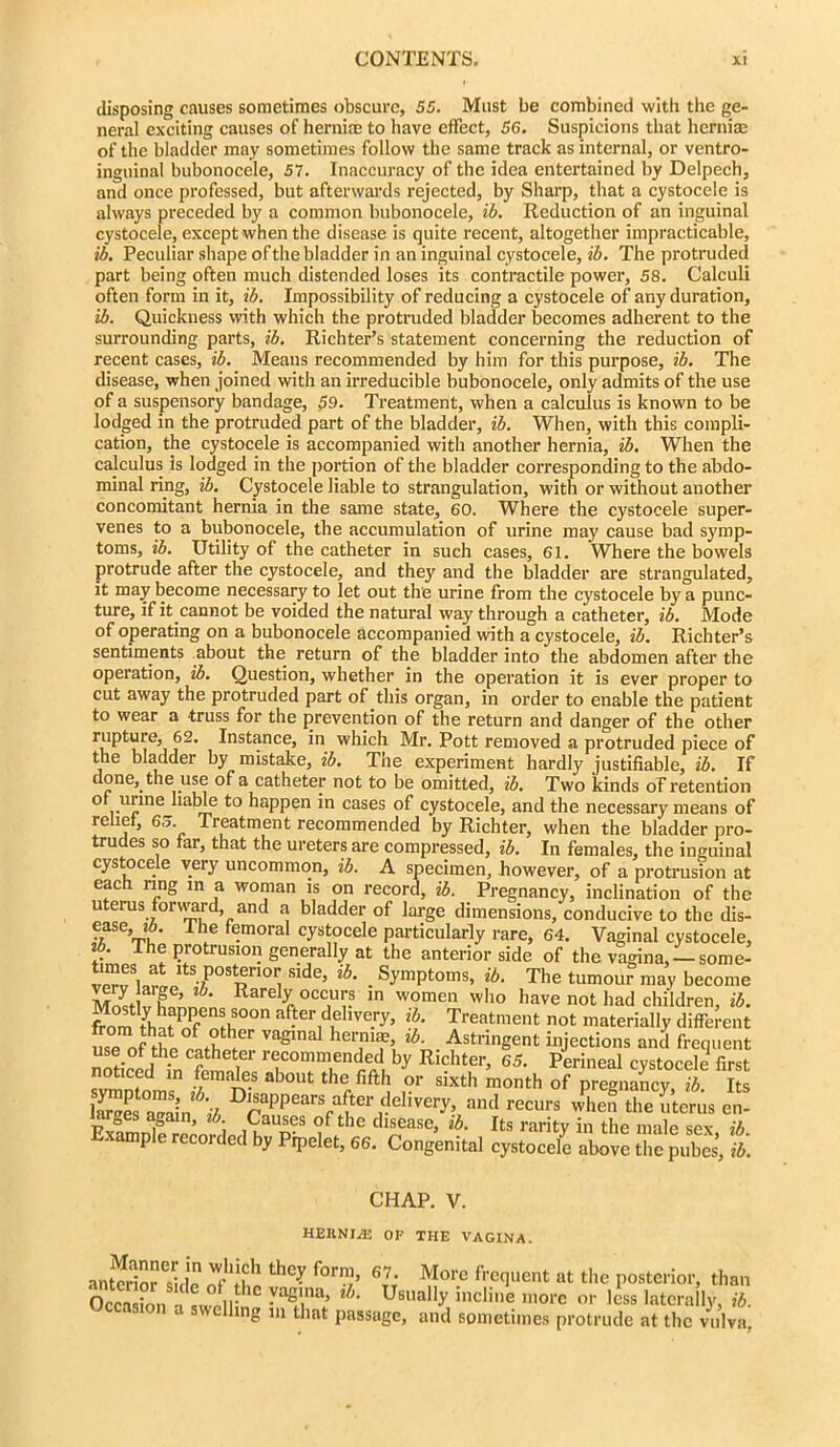 disposing causes sometimes obscure, 55. Must be combined with the ge- neral exciting causes of hernia; to have effect, 56. Suspicions that hernia; of the bladder may sometimes follow the same track as internal, or ventro- inguinal bubonocele, 57. Inaccuracy of the idea entertained by Delpech, and once professed, but afterwards rejected, by Sharp, that a cystocele is always preceded by a common bubonocele, ib. Reduction of an inguinal cystocele, except when the disease is quite recent, altogether impracticable, ib. Peculiar shape of the bladder in an inguinal cystocele, ib. The protruded part being often much distended loses its contractile power, 58. Calculi often form in it, ib. Impossibility of reducing a cystocele of any duration, ib. Quickness with which the protruded bladder becomes adherent to the surrounding parts, ib. Richter’s statement concerning the reduction of recent cases, ib. Means recommended by him for this purpose, ib. The disease, when joined with an irreducible bubonocele, only admits of the use of a suspensory bandage, 59. Treatment, when a calculus is known to be lodged in the protruded part of the bladder, ib. When, with this compli- cation, the cystocele is accompanied with another hernia, ib. When the calculus is lodged in the portion of the bladder corresponding to the abdo- minal ring, ib. Cystocele liable to strangulation, with or without another concomitant hernia in the same state, 60. Where the cystocele super- venes to a bubonocele, the accumulation of urine may cause bad symp- toms, ib. Utility of the catheter in such cases, 61. Where the bowels protrude after the cystocele, and they and the bladder are strangulated, it may become necessary to let out the urine from the cystocele by a punc- ture, if it.cannot be voided the natural way through a catheter, ib. Mode of operating on a bubonocele accompanied with a cystocele, ib. Richter’s sentiments about the return of the bladder into the abdomen after the operation, ib. Question, whether in the operation it is ever proper to cut away the protruded part of this organ, in order to enable the patient to wear a truss for the prevention of the return and danger of the other ^nst‘fnce’ which Mr. Pott removed a protruded piece of the bladder by mistake, ib. The experiment hardly justifiable, ib. If done, the use of a catheter not to be omitted, ib. Two kinds of retention 0 ,.Upine la^ie happen in cases of cystocele, and the necessary means of relief, 65. Treatment recommended by Richter, when the bladder pro- trudes so far, that the ureters are compressed, ib. In females, the inguinal cystocele very uncommon, ib. A specimen, however, of a protrusion at each ring m a woman is on record, ib. Pregnancy, inclination of the uterus forward, and a bladder of large dimensions, conducive to the dis- ease, *6. I he femoral cystocele particularly rare, 64. Vaginal cystocele, ib. The protrusion generally at the anterior side of the vagina, —some- veTw ltS7P°S^ri01iSlde’ lh' . Symptoms, ib. The tumour may become S V’ f * Rarely occ,ul;? ln women who have not had children, ib. from tyhaf nf nS^S00n ib‘ Treatment not materially different use of Hip p;iHin!er VaSlna hernias ib Astringent injections and frequent use of the catheter recommended by Richter, 65. Perineal cystocele first noticed in females about the fifth or sixth month of pregnancy ib Its laSwBun^'iS D£aPPears aRerddivoy, and recurs when the uterus en- arges again, ib. Causes of the disease, ib. Its rarity in the male sex ib Example recorded by Pipelet, 66. Congenital cystocele above the pubes’, ib. CHAP. V. HEIINI/E OF THE VAGINA. anSTside ^ f°™’ 6T7; More frequent at the posterior, than Occasion -i cWr,n;n yaSinj> lh- Usually incline more or less laterally, ib. ‘ welling in that passage, and sometimes protrude at the vulva,