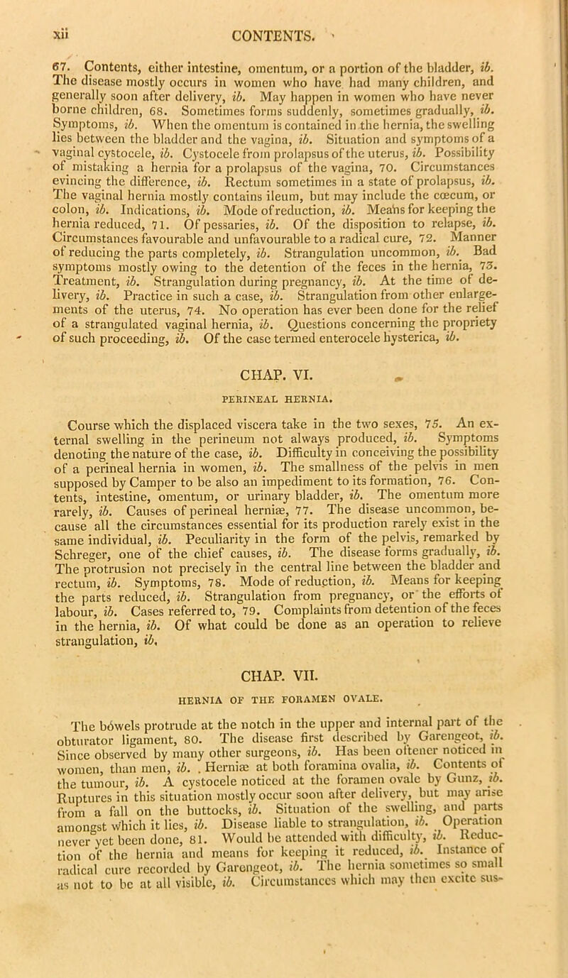 67. Contents, either intestine, omentum, or a portion of the bladder, ib. The disease mostly occurs in women who have had many children, and generally soon after delivery, ib. May happen in women who have never borne children, 68. Sometimes forms suddenly, sometimes gradually, ib. Symptoms, ib. When the omentum is contained in the hernia, the swelling lies between the bladder and the vagina, ib. Situation and symptoms of a vaginal cystocele, ib. Cystocele from prolapsus of the uterus, ib. Possibility of mistaking a hernia for a prolapsus of the vagina, 70. Circumstances evincing the difference, ib. Rectum sometimes in a state of prolapsus, ib. The vaginal hernia mostly contains ileum, but may include the ccecum, or colon, ib. Indications, ib. Mode of reduction, ib. Meahs for keeping the hernia reduced, 71. Of pessaries, ib. Of the disposition to relapse, ib. Circumstances favourable and unfavourable to a radical cure, 72. Manner of reducing the parts completely, ib. Strangulation uncommon, ib.. Bad symptoms mostly owing to the detention of the feces in the hernia, 73. Treatment, ib. Strangulation during pregnancy, ib. At the time ot de- livery, ib. Practice in such a case, ib. Strangulation from other enlarge- ments of the uterus, 74. No operation has ever been done for the relief of a strangulated vaginal hernia, ib. Questions concerning the propriety of such proceeding, ib. Of the case termed enterocele hysterica, ib. CHAP. VI. PERINEAL HERNIA. Course which the displaced viscera take in the two sexes, 75. An ex- ternal swelling in the perineum not always produced, ib. Symptoms denoting the nature of the case, ib. Difficulty in conceiving the possibility of a perineal hernia in women, ib. The smallness of the pelvis in men supposed by Camper to be also an impediment to its formation, 76. Con- tents, intestine, omentum, or urinary bladder, ib. The omentum more rarely, ib. Causes of perineal hernias, 77. The disease uncommon, be- cause all the circumstances essential for its production rarely exist in the same individual, ib. Peculiarity in the form of the pelvis, remarked by Schreger, one of the chief causes, ib. The disease forms gradually, ib. The protrusion not precisely in the central line between the bladder and rectum, ib. Symptoms, 78. Mode of reduction, ib. Means for keeping the parts reduced, ib. Strangulation from pregnancy, or the efforts ot labour, ib. Cases referred to, 79. Complaints from detention of the feces in the hernia, ib. Of what could be clone as an operation to relieve strangulation, ib. CHAP. VII. HERNIA OF THE FORAMEN OVALE. The bdwels protrude at the notch in the upper and internal part of the obturator ligament, 80. The disease first described by Garengeot, ib. Since observed by many other surgeons, ib. Has been ottencr noticed in women, than men, ib. . Herniae at both foramina ovalia, ib. Contents ot the tumour, ib. A cystocele noticed at the foramen ovale by Gunz, ib. Ruptures in this situation mostly occur soon after delivery, but may arise from a fall on the buttocks, ib. Situation of the swelling, and parts amongst Which it lies, ib. Disease liable to strangulation, ib. Operation never yet been done, 81. Would be attended with difficulty, ib. Reduc- tion of the hernia and means lor keeping it reduced, ib.. Instance ot radical cure recorded by Garengeot, ib. The hernia sometimes so small as not to be at all visible, ib. Circumstances which may then excite sus-