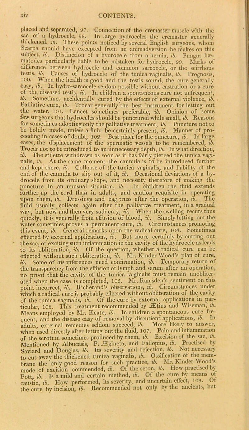 placed and separated, 97. Connection of the cremaster muscle with the sac of a hydrocele, 98. In large hydroceles the cremaster generally thickened, ib. These points noticed by several English surgeons, whom Scarpa should have excepted from an animadversion he makes on this subject, ib. Distinction of a hydrocele from a hernia, ib. Fungus hae- matodes particularly liable to be mistaken for hydrocele, 99. Marks of difference between hydrocele and common sarcocele, or the scirrhous testis, ib. Causes of hydrocele of the tunica vaginalis, ib. Prognosis, 100. When the health is good and the testis sound, the cure generally easy, ib. In hydro-sarcocele seldom possible without castration or a cure of the diseased testis, ib. In children a spontaneous cure not unfrequen*-, ib. Sometimes accidentally cured by the effects of external violence, ib. Palliative cure, ib. Trocar generally the best instrument for letting out the water, 101. Lancet sometimes preferable, ib. Opinion of some few surgeons that hydroceles should be punctured while small, ib. Reasons for sometimes adopting only the palliative treatment, ib. Puncture not to be boldly made, unless a fluid be certainly present, ib. Manner of pro- ceeding in cases of doubt, 102. Best place for the puncture, ib. In large cases, the displacement of the spermatic vessels to be remembered, ib. Trocar not to be introduced to an unnecessary depth, ib. In what direction, ib. The stilette withdrawn as soon as it has fairly pierced the tunica vagi- nalis, ib. At the same moment the cannula is to be introduced further and kept there, ib. Collapse of the tunica vaginalis, and liability of the end of the cannula to slip out of it, ib. Occasional deviations of a hy- drocele from its ordinary shape, and necessity therefore of making the puncture in ,an unusual situation, ib. In children the fluid extends further up the cord than in adults, and caution requisite in operating upon them, ib. Dressings and bag truss after the operation, ib. The fluid usually collects again after the palliative treatment, in a gradual way, but now and then very suddenly, ib. When the swelling recurs thus quickly, it is generally from effusion of blood, ib. Simply letting out the water sometimes proves a permanent cure, ib. Circumstances promoting this event, ib. General remarks upon the radical cure, 104. Sometimes effected by external applications, ib. But more certainly by cutting out the sac, or exciting such inflammation in the cavity of the hydrocele as leads to its obliteration, ib. Of the question, whether a radical cure can be effected without such obliteration, ib. Mr. Kinder Wood’s plan of cure, ib. Some of his inferences need confirmation, ib. Temporary return of the transparency from the effusion of lymph and serum after an operation, no proof that the cavity of the tunica vaginalis must remain unobliter- ated when the case is completed, 105. Mr. Ramsden’s sentiment on this point incorrect, ib. Richerand’s observations, ib. Circumstances under which a radical cure is probably effected without obliteration of the cavity of the tunica vaginalis, ib. Of the cure by external applications in par- ticular, 106. This treatment recommended by JEtius and Wiseman, ib. Means employed by Mr. Keate, ib. In children a spontaneous cure fre- quent, and the disease easy of removal by discutient applications, ib. In adults, external remedies seldom succeed, ib. More likely to answer, when used directly after letting out the fluid, 107. Pain and inflammation of the scrotum sometimes produced by them, ib. Excision of the sac, ib. Mentioned by Albucasis, P. iEgineta, and Fallopius, ib. Practised by Saviard and Douglas, ib. Its severity and rejection, ib. Not necessary to cut away the thickened tunica vaginalis, ib. Ossification of the mem- brane the only good reason for such practice, ib. Mr. Kinder W ood’s mode of excision commended, ib. Of the seton, ib. How practised by Pott, ib. Is a mild and certain method, ib. Of the cure by means of caustic, ib. How performed, its severity, and uncertain effect, 109. Of the cure by incision, ib. Recommended not only by the ancients, but