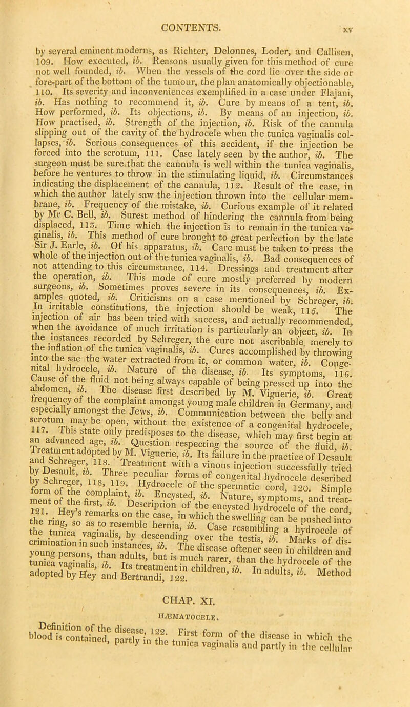 xv by several eminent moderns, as Richter, Delonnes, Loder, and Callisen, 109. How executed, ib. Reasons usually given for this method of cure not well founded, ib. When the vessels of the cord lie over the side or fore-part of the bottom of the tumour, the plan anatomically objectionable, 110. Its severity and inconveniences exemplified in a case under Flajani, ib. Has nothing to recommend it, ib. Cure by means of a tent, ib. How performed, ib. Its objections, ib. By means of an injection, ib. How practised, ib. Strength of the injection, ib. Risk of the cannula slipping out of the cavity of the hydrocele when the tunica vaginalis col- lapses, ib. Serious consequences of this accident, if the injection be forced into the scrotum, ill. Case lately seen by the author, ib. The surgeon must be sure that the cannula is well within the tunica vaginalis, before he ventures to throw in the stimulating liquid, ib. Circumstances indicating the displacement of the cannula, 112. ' Result of the case, in which the author lately saw the injection thrown into the cellular mem- brane, ib. Frequency of the mistake, ib. Curious example of it related by Mr C. Bell, ib. Surest method of hindering the cannula from being displaced, 115.. Time which the injection is to remain in the tunica va- ginalis, ib. This method of cure brought to great perfection by the late Su J. Earle, ib. Of his apparatus, ib. Care must be taken to press the whole of the injection out of the tunica vaginalis, ib. Bad consequences of not attending to.this circumstance, 114. Dressings and treatment after the operation, ib. This mode of cure mostly preferred by modern surgeons, ib. Sometimes proves severe in its consequences, ib. Ex- amples quoted, ib. Criticisms on a case mentioned by Schreger ib. In irritable constitutions, the injection should be weak, 115. The injection of air has been tried with success, and actually recommended, when the avoidance of much irritation is particularly an object, ib. In t e instances recorded^ by Schreger, the cure not ascribable merely to the inflation of the tunica vaginalis, ib. Cures accomplished by throwing into the sac the water extracted from it, or common water, ib. Conge! mtal hydrocele, tb. Nature of the disease, ib. Its symptoms, lie. Cause of the fluid not being always capable of being pressed up into the abdomen, ib. The disease first described by M. Vmuerie tb. Great esneeUlfy °f ^ <r°?plaint am°nSst young male children in Germany, and [ y alnoll3st t,le Jews> lh- Communication between the belly and Tr'ThH ^ °P,en’ Wrh0Ut the existence °f a congenital hydrocele, , Thls s,tate predisposes to the disease, which may first begin at rn advanced age, tb. Question respecting the source of the fluid ib Jed sSe?°iie8 yTr' ItS- failm'e in the Practice of Dcsau>t W De aulf i ThJ r 7th a T°us injectio” successfully tried bySchreier^ l'l8m f*™? °uf con§enital hydrocele described m ocnreger, 118, 119. Hydrocele of the spermatic cord i on simnlo the tunica vaginalis, by descending over the fpstk it Mice CHAP. XI. I H2EMAT0CELE. blood is contained*3 partMnthe St ?.f t,ie cliscasc which tl neci, partly in the tunica vaginalis and partly in the celluh