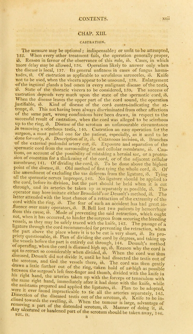 CHAR. XIII. CASTRATION. The measure may be optional; indispensable; or unfit to be attempted) 155. When every other treatment fails, the operation generally proper, ib. Reason in favour of the observance of this rule, ib. Cases, in which more delay may be allowed, 156. Operation likely to answer only when the disease is local, 1.57. Its general unfitness in cases of fungus hmma- todes, ib. Of castration as applicable to scrofulous sarcoceles, ib. Knife not to be used, when the viscera appear to be unsound, 158. Enlargement of the inguinal glands a bad omen in every malignant disease of the testis, ■ib. State of the thoracic viscera to be considered, 159. The success of ‘castration depends very much upon the state of the spermatic cord, ib. When the disease leaves the upper part of the cord sound, the operation justifiable, ib. Kind of disease of the cord contra-indicating the at- tempt, ib. This not having been always discriminated from other affections of the same part, wrong conclusions have been drawn, in respect to the successful result of castration, when the cord was alleged to be scirrhous up to the ring, ib. Disease of the scrotum an unfavourable circumstance in removing a scirrhous testis, 140. Castration an easy operation for the surgeon, a most painful one for the patient, especially, as it used to be done formerly, ib. Description of it, ib. Cutaneous incision, ib. Branches ■of the external pudendal artery cut, ib. Exposure and separation of the spermatic cord from the surrounding fat and cellular membrane, ib. Cau- tions, on account of the possibility of mistaking a hernial sac, or a protru- sion of omentum for a thickening of the cord, or of the adjacent cellular membrane, 141. Of dividing the cord, ib. To be done above the highest point of the disease, ib. Old method of first tying the whole cord, ib. Of the amendment of excluding the vas deferens from the ligature, ib. Tying all the spermatic nerves improper, 142. No ligature should be applied to the cord, before its division, but the part should be held when it is cut through, and its arteries be taken up as separately as possible, ib. The operator may here imitate either Bromfield’s or Desault’s method, ib. The latter attended with the least chance of a retraction of the extremity of the cord within the ring, ib. The fear of such an accident has had great in- fluence over many operators, iZ>. B. Bell lost two patients by hemorrhage from this cause, ib. Mode of preventing the said retraction, which ought not, when it has occurred, to hinder the surgeon from securing the bleeding vessels, as the)- may be safely traced with the knife, 145. The passage of a igature through the cord recommended for preventing the retraction, when the part above the place where it is to be cut is very short, ib. Its pro- priety questionable, ib. Plan of dividing the cord by degrees, and takiim up befr*ll,ePart .«Ml <« through, ib. Desault's m&oS of operating, when the cord is diseased high up, ib. Reason why the cord is rftract so, considerably when divided, ib. When the cord was thus thn ?^<J,iDeSaU tl d'd ,no‘ dlVK C Jt’ until lle had dissected the testis out of the scioturn, and tied the vessels there, ib. The cord was then <mntlv diawn a little further out of the ring, taken hold of as* high as possible lbs rS h!ndrgfb “ S nger and. thumb> divided with the Life in he ad, the arteries taken up with the forceps or tenaculum with the mine light hand, immediately after it had done with the knife while we reverSrPrd and ?PP‘ied thc **“»**• Pl« to be adopfed! Sectiona drmppac,tlcal, e t0 t,C a11 the arteries separately, 145 Sed tvv !6 dlseascd test,s 0llt of the scrotum, ib. Knife to be i„. ~r idSt er lm?.’^ ,Whcn the tumour is large, advantage of Anv dcfrir1 i°f ^1C dlstended scrotum, ib. Manner of doing it, ib. vor n d °r har,dened part of the scrotum should be taken away, 146'.