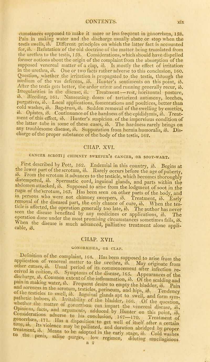 (Aimstances supposed to make it more or less frequent in gonorrhoea, 158. Pain in making water and the discharge usually abate or stop when the testis swells, ib. Different principles on which the latter fact is accounted for, ib. Refutation of the old doctrine of the matter being translated from the urethra to the testis, 159. Considerations, which should have dispelled former notions about the origin of the complaint from the absorption of the supposed venereal matter of a clap, ib. Is mostly the effect of irritation in the urethra, ib. One or two facts rather adverse to this conclusion, 160. Question, whether the irritation is propagated to the testis, through the medium of the vas deferens, ib. Hunter’s sentiments on this point, ib. After the testis gets better, the ardor urince and running generally recur, ib. Irregularities in the disease, ib. Treatment — rest, horizontal posture, ib. Bleeding, 161. Nauseating doses of tartarized antimony, leeches, purgatives, ib. Local applications, fomentations and poultices, better than cold washes, ib. Bag-truss, ib. Sudden removal of the swelling by emetics, ib. Opiates, ib. Continuance of the hardness of the epididymis, ib. Treat- ment of this effect, ib. Hunter’s suspicion of the impervious condition of the latter tube in some of these cases, ib. The hardness rarely brings on any troublesome disease, ib. Suppuration from hernia humoralis, ib. Dis- charge of the proper substance of the body of the testis, 162. CHAP. XVI. CANCER scroti; CHIMNEY SWEEPER’S CANCER, OR SOOT-WART. First described by Pott, 162. Endemial in this country, ib. Begins at the lower part of the scrotum, ib. Rarely occurs before the age of puberty, From the scrotum it advances to the testicle, which becomes thoroughly distempered, ib. Spermatic cord, inguinal glands, and parts within the abdomen attacked, ib. Supposed to arise from the lodgment of soot in the rugae of the scrotum, 165. Has been seen on other parts of the body, and in persons who were not chimneysweepers, ib. Treatment, ib. Early removal ot the diseased part, the only chance of cure, ib. When the tes- ticle is affected, the operation generally too late, ib. The author has never seen tlie disease benefited by any medicines or applications, ib. The operation done under the most promising circumstances sometimes fails, ib. cable11 dlSCaSe IS much advanced> palliative treatment alone appli- CHAP. XVII. gonorriicea, or clap. nn!l5i'f'tl0n rf the C0I?Plaint> ,64- Has been supposed to arise from the application of venereal matter to the urethra, ib. May originate from o her causes, 26. Usual period of its commencement after infection re- eived in coition, ib. Symptoms of the disease, 165. Appearances of the discharge, ib. Common extent of the inflammation, ib. Of the scaldine and pain in making water, ib. Frequent desire to empty the bladder ib. ‘'Pain m .t lC scr°tura> testicles, perineum, and hips, ib. ’Tendency the testicles to swell, ib. Inguinal glands apt to swell and form svi/ Itz th'e Matter °f the '<*' 6'**T*S£ Opinions fact? “n 1 g0non'ho3a ,c,an Ir,nPart the venereal disease, ib. e/piiuons, tactb, and arguments, adduced by Hunter on this noint ib conclusion, yi67-.no.°n timc i its linln,13 a duP0S1Vrn t:) get wdl of itself after a certain treatn ent ib m maX be palliated, and duration abridged by proper to Mc.zto bc ailo|rl in the earl* * C»'J SX P S, saline purges, low regimen, diluting mucilaginous a 2 0