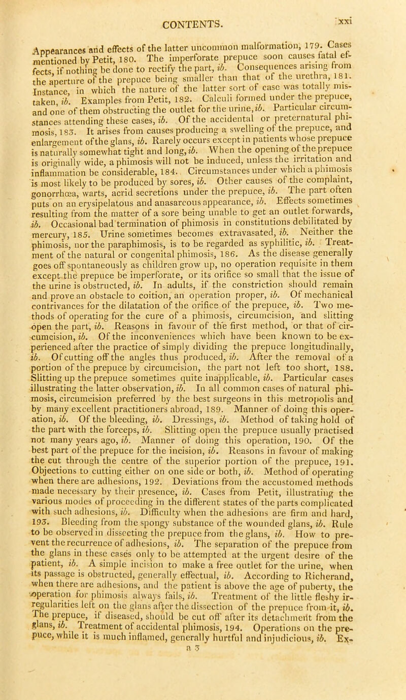 Appearances and effects of the latter uncommon malformation, 179. Cases mentioned by Petit, 180. The imperforate prepuce soon causes tatal ef- fects if nothing be done to rectify the part, ib. Consequences arising lorn the aperture of the prepuce being smaller than that of the urethra, 181. Instance in which the nature of the latter sort of case was totally mis- taken ib Examples from Petit, 182. Calculi formed under the prepuce, and one of them obstructing the outlet for the urine, ib. Particular circum- stances attending these cases, ib. Of the accidental or preternatural p u- mosis, 185. It arises from causes producing a swelling of the prepuce, and enlargement ofthe glans, ib. Rarely occurs except in patients whose prepuce is naturally somewhat tight and long, ib. When the opening of the prepuce is originally wide, a phimosis will not be induced, unless the irritation and inflammation be considerable, 184. Circumstances under which a phimosis is most likely to be produced by sores, ib. Other causes of the complaint, gonorrhoea, warts, acrid secretions under the prepuce, ib. The part often puts on an erysipelatous and anasarcous appearance, ib. Effects sometimes resulting from the matter of a sore being unable to get an outlet forwards, ib. Occasional bad termination of phimosis in constitutions debilitated by mercury, 185. Urine sometimes becomes extravasated, ib. . Neither the phimosis, nor the paraphimosis, is to be regarded as syphilitic, ib. Treat- ment of the natural or congenital phimosis, 186. As the disease generally goes off spontaneously as children grow up, no operation requisite in them except the prepuce be imperforate, or its orifice so small that the issue of the urine is obstructed, ib. In adults, if the constriction should remain and prove an obstacle to coition, an operation proper, ib. Of mechanical contrivances for the dilatation of the orifice of the prepuce, ib. Two me- thods of operating for the cure of a phimosis, circumcision, and slitting open the part, ib. Reasons in favour of the first method, or that of cir- cumcision, ib. Of the inconveniences which have been known to be ex- perienced after the practice of simply dividing the prepuce longitudinally, ib. Of cutting off the angles thus produced, ib. After the removal of a portion of the prepuce by circumcision, the part not left too short, 1S8. Slitting up the prepuce sometimes quite inapplicable, ib. Particular cases illustrating the latter observation, ib. In all common cases of natural phi- mosis, circumcision preferred by the best surgeons in this metropolis and by many excellent practitioners abroad, 189. Manner of doing this oper- ation, ib. Of the bleeding, ib. Dressings, ib. Method of taking hold of the part with the forceps, ib. Slitting open the prepuce usually practised not many years ago, ib. Manner of doing this operation, 190. Of the best part ofthe prepuce for the incision, ib. Reasons in favour of making the cut through the centre of the superior portion of the prepuce, 191. Objections to cutting either on one side or both, ib. Method of operating when there are adhesions, 192. Deviations from the accustomed methods made necessary by their presence, ib. Cases from Petit, illustrating the various modes of proceeding in the different states of the parts complicated with such adhesions, ib. Difficulty when the adhesions are firm and hard, 195. Bleeding from the spongy substance of the wounded glans, ib. Rule to be observed in dissecting the prepuce from the glans, ib. How to pre- vent the recurrence of adhesions, ib. The separation of the prepuce from the glans in these cases only to be attempted at the urgent desire of the patient, ib. A simple incision to make a free outlet for the urine, when its passage is obstructed, generally effectual, ib. According to Richerand, i he prepuce, if diseased, should be cut off after its detachmeilt from the glans, ib.' Treatment of accidental phimosis, 194. Operations on the pre- puce, while it is much inflamed, generally hurtful and injudicious, ib. Ex-