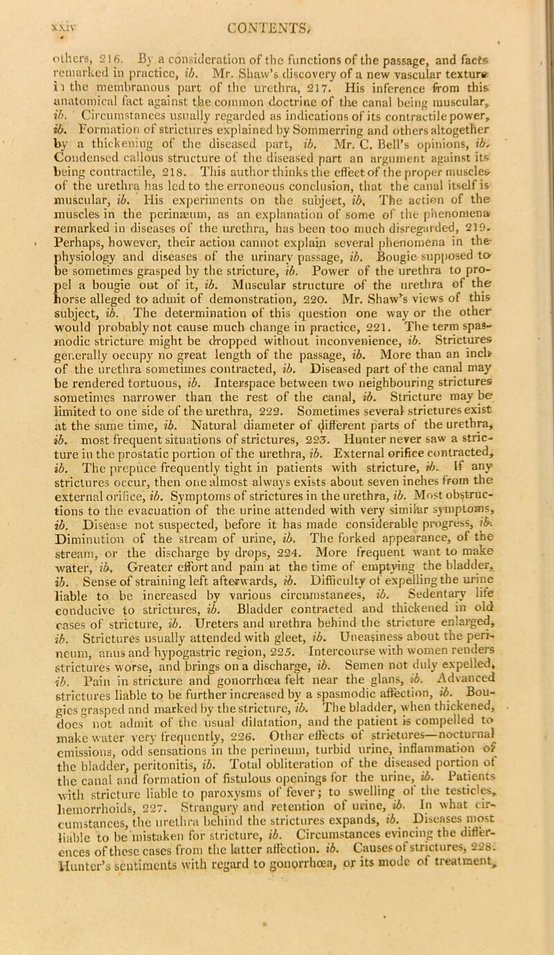 others, 216. By a consideration of the functions of the passage, and facts remarked in practice, ib. Mr. Shaw’s discovery of a new vascular texture iithe membranous part of the urethra, 217. His inference from this anatomical fact against the common doctrine of the canal being muscular, ib. Circumstances usually regarded as indications of its contractile power, ib. Formation of strictures explained by Sommerring and others altogether by a thickening of the diseased part, ib. Mr. C. Bell’s opinions, ib. Condensed callous structure of the diseased part an argument against its being contractile, 218. This author thinks the effect of the proper muscles of the urethra has led to the erroneous conclusion, that the canal itself is muscular, ib. His experiments on the subject, ib. The action of the muscles in the perinseum, as an explanation of some of the phenomena remarked in diseases of the urethra, has been too much disregarded, 219. Perhaps, however, their action cannot explain several phenomena in the- physiology and diseases of the urinary passage, ib. Bougie supposed to- be sometimes grasped by the stricture, ib. Power of the urethra to pro- pel a bougie out of it, ib. Muscular structure of the urethra of the horse alleged to admit of demonstration, 220. Mr. Shaw’s views of this subject, ib. The determination of this question one way or the other would probably not cause much change in practice, 221. The term spas- modic stricture might be dropped without inconvenience, ib. Strictures generally occupy no great length of the passage, ib. More than an inch of the urethra sometimes contracted, ib. Diseased part of the canal may be rendered tortuous, ib. Interspace between two neighbouring strictures sometimes narrower than the rest of the canal, ib. Stricture may be limited to one side of the urethra, 222. Sometimes several strictures exist at the same time, ib. Natural diameter of different parts of the urethra, ib. most frequent situations of strictures, 223. Hunter never saw a stric- ture in the prostatic portion of the urethra, ib. External orifice contracted, ib. The prepuce frequently tight in patients with stricture, ib. If any strictures occur, then one almost always exists about seven inches from the external orifiee, ib. Symptoms of strictures in the urethra, ib. Most obstruc- tions to the evacuation of the urine attended with very similar symptoms, ib. Disease not suspected, before it has made considerable progress, ib-. Diminution of the stream of urine, ib. The forked appearance, of the stream, or the discharge by drops, 224. More frequent want to make water, ib. Greater effort and pain at the time of emptying the bladder, ib. Sense of straining left afterwards, ib. Difficulty of expelling the urine liable to be increased by various circumstances, ib. Sedentary life conducive to strictures, ib. Bladder contracted and thickened in old cases of stricture, ib. Ureters and urethra behind the stricture enlarged, ib. Strictures usually attended with gleet, ib. Uneasiness about the peri- neum, anus and hypogastric region, 225. Intercourse with women renders strictures worse, and brings on a discharge, ib. Semen not duly expelled, ib. Pain in stricture and gonorrhoea felt near the glans, ib. Advanced strictures liable to be further increased by a spasmodic affection, ib. Bou- gies grasped and marked by the stricture, ib. The bladder, when thickened, does not admit of the usual dilatation, and the patient is compelled to make water very frequently, 226. Other effects of strictures—nocturnal emissions, odd sensations in the perineum, turbid urine, inflammation of the bladder, peritonitis, ib. Total obliteration of the diseased portion ot the canal and formation of fistulous openings for the urine, ib. Patients with stricture liable to paroxysms of fever; to swelling ot the testicles, hemorrhoids, 227. Strangury and retention of urine, ib. In what cir- cumstances, the urethra behind the strictures expands, ib. Diseases most liable to be mistaken for stricture, ib. Circumstances evincing the differ- ences of these cases from the Latter affection, ib. Causes of strictures, 228. Hunter’s scutiracnts with regard to gonorrhoea, or its mode of treatment.