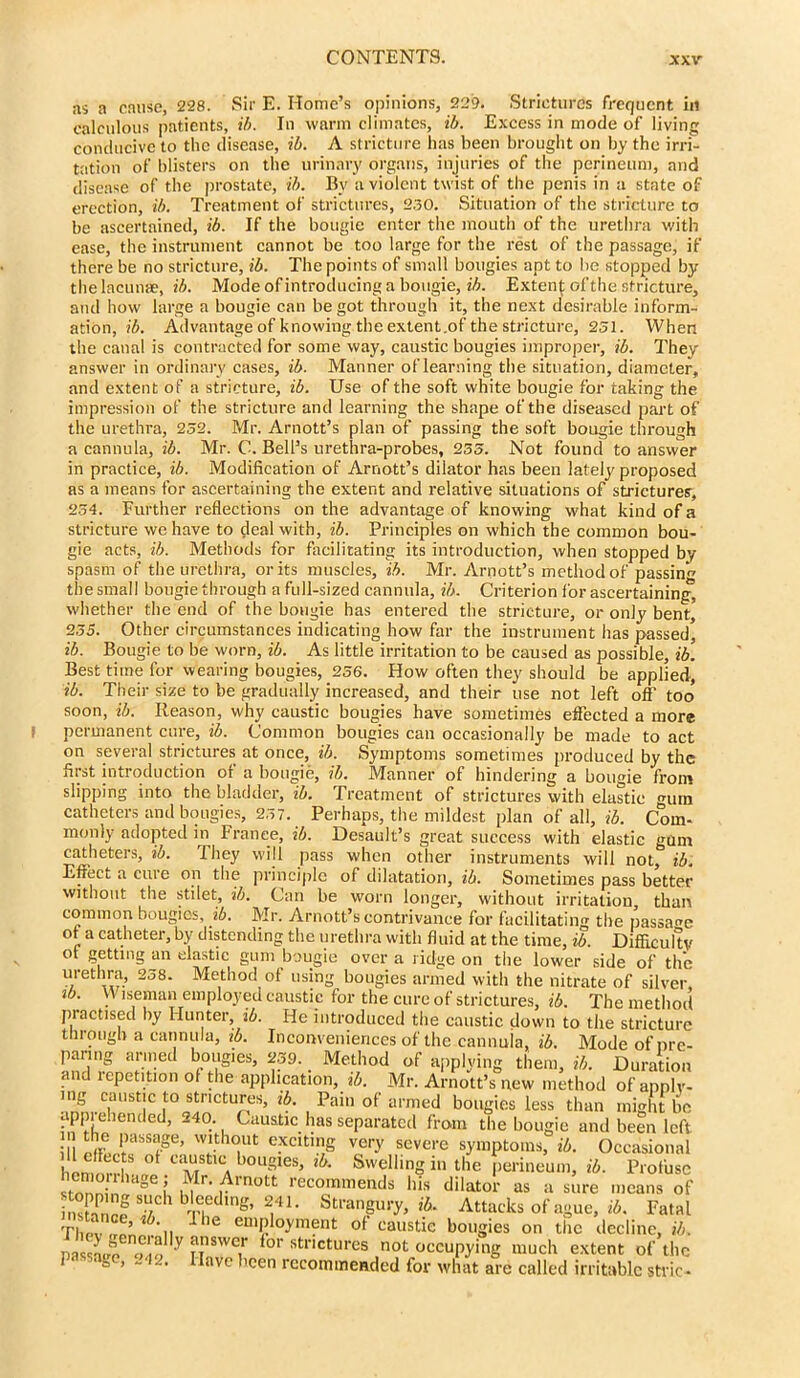 as a cause, 228. Sir E. Home’s opinions, 229. Strictures frequent in calculous patients, ib. In warm climates, ib. Excess in mode of living conducive to the disease, ib. A stricture has been brought on by the irri- tation of blisters on the urinary organs, injuries of the perineum, and disease of the prostate, ib. By a violent twist of the penis in a state of erection, ib. Treatment of strictures, 230. Situation of the stricture to be ascertained, ib. If the bougie enter the mouth of the urethra with ease, the instrument cannot be too large for the rest of the passage, if there be no stricture, ib. The points of small bougies apt to be stopped by the lacunae, ib. Mode of introducing a bougie, ib. Extend of the stricture, and how large a bougie can begot through it, the next desirable inform- ation, ib. Advantageof knowing the extent.of the stricture, 251. When the canal is contracted for some way, caustic bougies improper, ib. They' answer in ordinary cases, ib. Manner of learning the situation, diameter, and extent of a stricture, ib. Use of the soft white bougie for taking the impression of the stricture and learning the shape of the diseased part of the urethra, 232. Mr. Arnott’s plan of passing the soft bougie through a cannula, ib. Mr. C. Bell’s urethra-probes, 233. Not found to answer in practice, ib. Modification of Arnott’s dilator has been lately'proposed as a means for ascertaining the extent and relative situations of strictures, 254. Further reflections on the advantageof knowing what kind of a stricture we have to deal with, ib. Principles on which the common bou- gie acts, ib. Methods for facilitating its introduction, when stopped by spasm of the urethra, or its muscles, ib. Mr. Arnott’s method of passing the small bougie through a full-sized cannula, ib. Criterion for ascertaining, whether the end of the bougie has entered the stricture, or only bent” 235. Other circumstances indicating how far the instrument has passed* ib. Bougie to be worn, ib. As little irritation to be caused as possible, ib. Best time for wearing bougies, 256. How often they should be applied, ib. Their size to be gradually increased, and their use not left off too soon, ib. Reason, why caustic bougies have sometimes effected a more permanent cure, ib. Common bougies can occasionally be made to act on several strictures at once, ib. Symptoms sometimes produced by the first introduction or a bougie, ib. Manner of hindering a bougie from slipping into the bladder, ib. Treatment of strictures with elastic gum catheters and bougies, 257. Perhaps, the mildest plan of all, ib. Com- monly adopted in France, ib. Desault’s great success with elastic gum catheters, ib. They will pass when other instruments will not, ib. Effect a cure on the principle of dilatation, ib. Sometimes pass better without the stilet, ib. Can be worn longer, without irritation than common bougies, ib. Mr. Arnott’s contrivance for facilitating the passage ot a catheter, by distending the urethra with fluid at the time, ib. Difficulty ot getting an elastic gum bougie over a ridge on the lower side of the urethra, 258. Method of using bougies armed with the nitrate of silver, ib. VV iseman employed caustic for the cure of strictures, ib. The method practised by Hunter, ib. He introduced the caustic down to the stricture through a cannula, ib. Inconveniences of the cannuia, ib. Mode of pre- paring armed bougies, 259. Method of applying them, ib. Duration and repetition ot the application, ib. Mr. Arnott’s new method of apply- ing caustic to strictures, ib. Pain of armed bougies less than might lie apprehended, 240. Caustic has separated from the bougie and been left :n i passage, without exciting very severe symptoms, ib. Occasional homnrrv ° “m 1 b°Ugies’ lk Swelling in the perineum, ib. Profuse tn n° htlge I ,^Ir- .4mott recommends his dilator as a sure means of insCf b'le1®dlng’ 2,41- Strangury, ib. Attacks of ague, ib. Fatal TI,Pv ,?f . 11 lhe eillPloyment ot caustic bougies on the decline, ib. nassw f’lf, V n SWCi'' or stnctures not occupying much extent of the ‘ - -• ave hcen recommended for what are called irritable stvic-