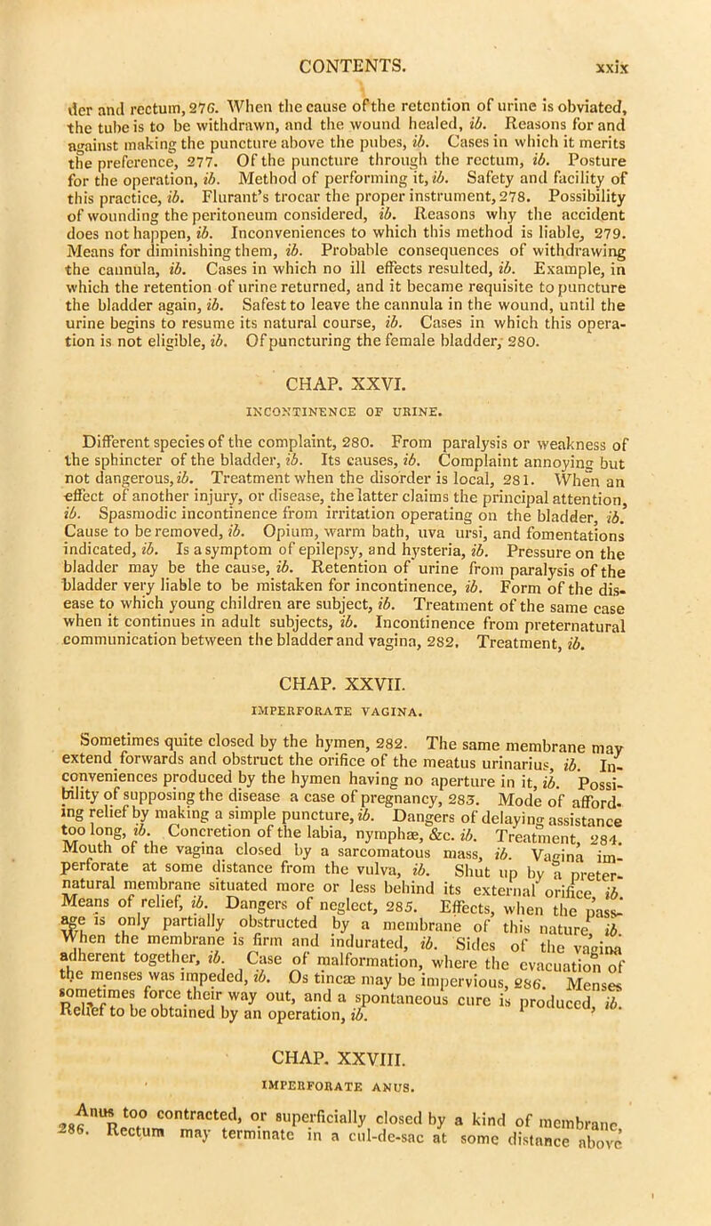 tier and rectum, 276. When the cause of the retention of urine is obviated, the tube is to be withdrawn, and the wound healed, ib. Reasons for and against making the puncture above the pubes, ib. Cases in which it merits the preference, 277. Of the puncture through the rectum, ib. Posture for the operation, ib. Method of performing it, ib. Safety and facility of this practice, ib. Flurant’s trocar the proper instrument, 278. Possibility of wounding the peritoneum considered, ib. Reasons why the accident does not happen, ib. Inconveniences to which this method is liable, 279. Means for diminishing them, ib. Probable consequences of withdrawing the cannula, ib. Cases in which no ill effects resulted, ib. Example, in which the l-etention of urine returned, and it became requisite to puncture the bladder again, ib. Safest to leave the cannula in the wound, until the urine begins to resume its natural course, ib. Cases in which this opera- tion is not eligible, ib. Of puncturing the female bladder, 280. CHAP. XXVI. INCONTINENCE OF URINE. Different species of the complaint, 280. From paralysis or weakness of the sphincter of the bladder, ib. Its causes, ib. Complaint annoying but not dangerous, ib. Treatment when the disorder is local, 281. When an effect of another injury, or disease, the latter claims the principal attention ib. Spasmodic incontinence fi'om irritation operating on the bladder ib. Cause to be removed, ib. Opium, warm bath, uva ursi, and fomentations indicated, ib. Is a symptom of epilepsy, and hysteria, ib. Pressui’e on the bladder may be the cause, ib. Retention of urine from paralysis of the bladder very liable to be mistaken for incontinence, ib. Form of the dis- ease to which young children are subject, ib. Treatment of the same case when it continues in adult subjects, ib. Incontinence from preternatural communication between the bladder and vagina, 282, Treatment, ib. CHAP. XXVII. IMPERFORATE VAGINA. Sometimes quite closed by the hymen, 282. The same membrane may extend forwards and obstruct the orifice of the meatus urinarius, ib. In- conveniences produced by the hymen having no aperture in it, ib. Possi- bility of supposing the disease a case of pregnancy, 283. Mode of afford- ing relief by making a simple puncture, ib. Dangers of delaying assistance l°° ug’ Con?retio? of the labia, nymphae, &c. ib. Treatment, 284. Mouth of the vagina closed by a sarcomatous mass, ib. Vagina im perforate at some distance from the vulva, ib. Shut up by a ureter natural membrane situated more or less behind its external orifice ib Means of relief, ib Dangers of neglect, 285. Effects, when the pas«J age is only partially obstructed by a membrane of this nature^ ib When the membrane xs firm and indurated, ib. Sides of the vagina adherent together, zb. Case of malformation, where the evacuation “ le menses was impeded, ib. Os tincae may be impervious, 286 Menses sometimes force their way out, and a spontaneous cure is produced ib Relief to be obtained by an operation, ib. * ’ CHAP. XXVIII. IMPERFORATE ANUS. contrnctecl’ or superficially closed by a kind of membrane 286. Rectum may terminate in a cul-de-sac at some distance above