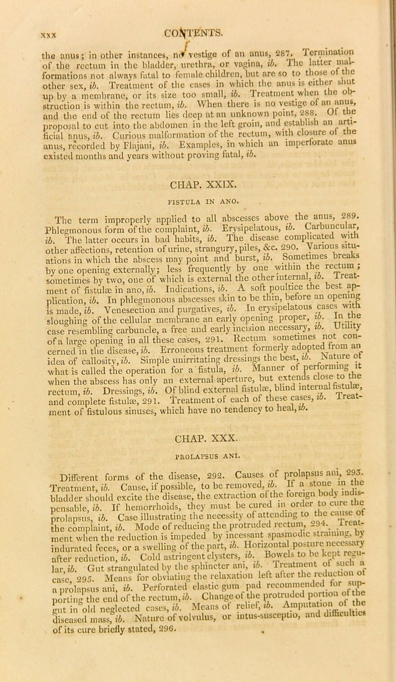 ' the anus; in other instances, m* vestige of an anus, 287, termination of the rectum in the bladder, urethra, or vagina, ib. the latter uial- formations not always fatal to female children, hut are so to those of the other sex, ib. Treatment of the cases in which the anus is either shut up by a membrane, or its size too small, ib. t reatment when the o struction is within the rectum, ib. When there is no vestige of an anus, and the end of the rectum lies deep at an unknown point, 288. <Jf tie proposal to cut into the abdomen in the left groin, and establish an arti- ficial anus, ib. Curious malformation of the rectum, with closure of the anus, recorded by Flajani, ib. Examples, in which an imperforate anus existed months and years without proving fatal, ib. CHAP. XXIX. FISTULA IN ANO. The term improperly applied to all abscesses above the anus, 289. Phlegmonous form of the complaint, ib. Erysipelatous, ib. Carbuncular ib. The latter occurs in bad habits, ib. The disease complicated wit other affections, retention of urine, strangury, piles, &c. 290. Various situ- ations in which the abscess may point and burst, ib. Sometimes brea by one opening externally; less frequently by one within the rectum ; sometimes by two, one of which is external the other internal, !£>. -trea - ment of fistula: in ano, ib. Indications,^. A soft poultice the best ap- plication, ib. In phlegmonous abscesses skin to be thin, before an opening is made, ib. Venesection and purgatives, ib. In erysipelatous cases wit: sloughing of the cellular membrane an early opening proper, ib. init_ e case resembling carbuncle, a free and early incision necessaiy, i . i > of a large opening in all these cases, 291. Rectum sometimes not con- cerned in the disease, ib. Erroneous treatment formerly adopted from an idea of callosity, ib. Simple unirritating dressings the best, ib. Mature oi what is called the operation for a fistula, ib. Manner of performin when the abscess has only an external aperture, but extends close to the rectum, ib. Dressings, ib. Of blind external fistula:, blind internal fistuke, and complete fistulas, 291. Treatment of each of these cases, ib. le - ment of fistulous sinuses, which have no tendency to heal, w. CHAP. XXX. PROLAPSUS ANI. Different forms of the disease, 292. Causes of prolapsus am, 293. Treatment, ib. Cause, if possible, to be removed, ib. If a stone in the bladder should excite the disease, the extraction of the foreign body indis- pensable, ib. If hemorrhoids, they must be cured in order to cure:t prolapsus, ib. Case illustrating the necessity of attending to the cause of the complaint, ib. Mode of reducing the protruded rectum, 294. treat- ment when the reduction is impeded by incessant spasmodic strannn_, by indurated feces, or a swelling of the part, ib. Hor.zonta posture necessary after reduction, ib. Cold astringent clysters, ib Bowels to be kept regu- lar ib. Gut strangulated by the sphincter am, ib. Treatment of such a case, 295. Means for obviating the relaxation left after the reduction o a prolapsus ani, ib. Perforated elastic gum pad recommended for sup- porting the end of the rectum, ib. Change of the protruded portion of the ^ n8o“l neglected case., 14. Mean, of relief, 14. 0 he diseased mass, ib. Nature of volvulus, or mtus-suscepUo, and difficulties of its cure briefly stated, 396.