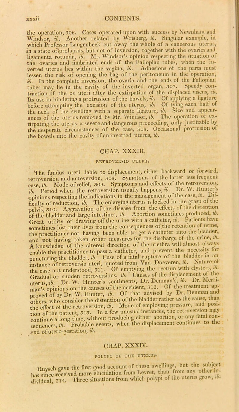 the operation, 306. Cases operated upon with success by Newuham and Windsor, ib. Another related by Wrisberg, ib. Singular example, in which Professor Langenbeck cut away the whole of a cancerous uterus, in a state oflprolapsus, but not of inversion, together with the ovaries and ligamenta rotunda, ib. Mr. Windsor’s opinion respecting the situation of the ovaries and fimbriated ends of the Fallopian tubes, when the in- verted uterus lies within the vagina, ib. Adhesions of the parts must lessen the risk of opening the bag of the peritoneum in the operation, ib. In the complete inversion, the ovaria and the ends of the Fallopian tubes may lie in the cavity of the inverted organ, 307. Speedy con- traction of the os uteri after the extirpation of the displaced viscns, ib. Its use in hindering a protrusion of the bowels, ib. Of applying a ligature before attempting the excision of the uterus, ib. Of tying each halt of the neck of the swelling with a separate ligature, ib. Size and appear- ances of the uterus removed by Mr. Windsor, ib. The operation ot ex- tirpating the uterus a severe and dangerous proceeding, only justifiable by the desperate circumstances of the case, 308. Occasional protrusion ot the bowels into the cavity of an inverted uterus, ib. CHAP. XXXIII. RETROVERSIO UTERI. The fundus uteri liable to displacement, either backward or forward, retroversion and anteversion, 30S. Symptoms of the latter less frequent case, ib. Mode of relief, 509. Symptoms and effects of the retroversion, ib. ’Period when the retroversion usually happens, ib. Dr. W. Hunter’s opinion^ respecting the indications in the management of the case, ib. Dif- ficulty of reduction, ib. The enlarging uterus is locked in the grasp of the pelvis, 510. Aggravation of the disease from the effects of the distention of the bladder and large intestines, ib. Abortion sometimes produced, ib. Great utility of drawing off the urine with a catheter, ib. Patients have sometimes lost their lives from the consequences of the retention of uri ne, the practitioner not having been able to get a catheter into the bladder, and not having taken other measures for the discharge of the urine, ib. A knowledge of the altered direction of the urethra will almost always enable the practitioner to pass a catheter, and prevent the necessity for puncturing the bladder, ib. Case of a fatal rupture of the bladder in an instance of retroversio uteri, quoted from Van Doeveren, to. JSatuie o the case not understood, 311. Of emptying the rectum with clysters, ib. Gradual or sudden retroversions, ib. Causes of the displacement ot the uterus ib. Dr. W. Hunter’s sentiments, Dr. Denman’s, ib. Dr. Merri- man’s opinions on the causes of the accident, 512. Of the treatment ap- nroved of by Dr. W. Hunter, ib. Of that advised by Dr Denman and others who consider the distention of the bladder rather as the cause, than the effect of the retroversion, ib. Mode of employing pressure, and posir tion of the patient, 515. In a few unusual instances, the retroversion nyiy continue a long time, without producing either abortion, or any fatal con- sequences, ib. Probable events, when the displacement continues to the end of utero-gestation, ib. CHAP. XXXIV. POLYPI OF THE UTERUS. Ruvsch save the first good account of these swellings, but the subject has since received more elucidation from Levret, than from any other in- dividual 514. Three situations from which polypi of the uterus grow, ib.