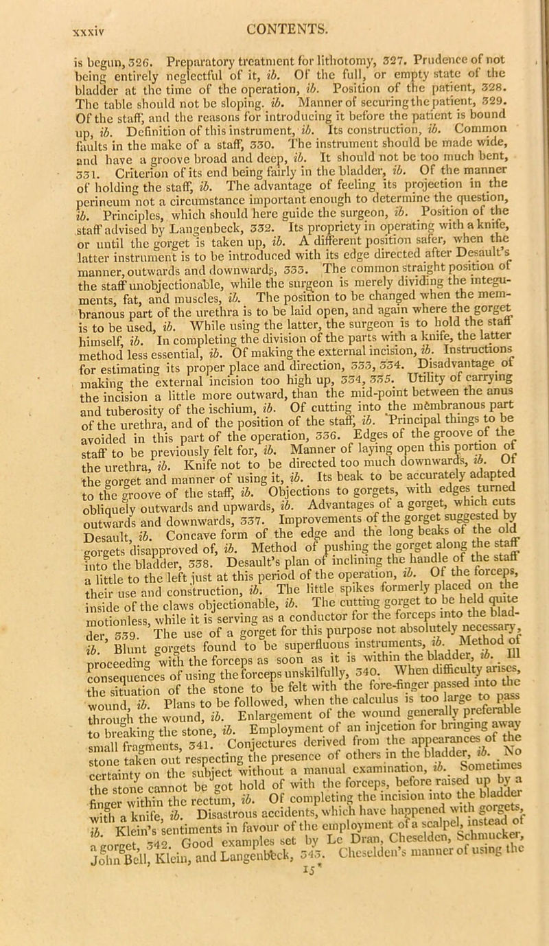 is begun, 326. Preparatory treatment for lithotomy, 327. Prudence of not being entirely neglectful of it, ib. Of the full, or empty state of the bladder at the time of the operation, ib. Position of the patient, 328. The table should not be sloping, ib. Manner of securing the patient, 329. Of the staffj and the reasons for introducing it before the patient is bound up, ib. Definition of this instrument, ib. Its construction, ib. Common faults in the make of a staff, 330. The instrument should be made wide, and have a groove broad and deep, ib. It should not be too much bent, 331. Criterion of its end being fairly in the bladder, ib. Of the manner of holding the staff, ib. The advantage of feeling its projection in the perineum not a circumstance important enough to determine the question, ib. Principles, which should here guide the surgeon, ib. Position of the staff advised by Langenbeck, 332. Its propriety in operating with a knife, or until the gorget is taken up, ib. A different position safer, when the latter instrument is to be introduced with its edge directed after Desault s manner, outwards and downwards, 533. The common straight position of the staff unobjectionable, while the surgeon is merely dividing the integu- ments, fat, and muscles, ib. The position to be changed when the mem- branous part of the urethra is to be laid open, and again where the gorget is to be used, ib. While using the latter, the surgeon is to hold the stall himself ib. In completing the division of the parts with a knife, the latter method less essential, ib. Of making the external incision, ib. Instructions for estimating its proper place and direction, 553, 554. Disadvantage ot making the external incision too high up, 354, 355. Utility of carrying the incision a little more outward, than the mid-point between the anus and tuberosity of the ischium, ib. Of cutting into the membranous part of the urethra, and of the position of the staff, ib. Principal things to be avoided in this part of the operation, 556. Edges of the groove of the staff to be previously felt for, ib. Manner of laying open this portion ot the urethra, ib. Knife not to be directed too much downwards, ib. Ot the gorget and manner of using it, ib. Its beak to be accurately adapted to the groove of the staff, ib. Objections to gorgets, with edges turned obliquely outwards and upwards, ib. Advantages of a gorget, which cuts outwards and downwards, 537. Improvements of the gorget suggested by Desault, ib. Concave form of the edge and the long beaks ot the old gorgets disapproved of, ib. Method of pushing the gorget along the staff into the bladder, 358. Desault’s plan ot inclining the handle of the staff a little to the left just at this period of the operation, ib. Of the forceps, their use and construction, ib. The little spikes formerly placed on the inside of the claws objectionable, ib. The cutting gorget to be held quite motionless while it is serving as a conductor for the forceps into the blad- der 559. ’The use of a gorget for this purpose not absolutely necessary, ’ Blunt gorgets found to be superfluous mstruments iA Method of proceeding with the forceps as soon as it is within the bladder, . consequences of using the forceps unskilfully, 340. When difficulty an cs ^ situation of the stone to be felt with the fore-finger passed into the wound ib Plans to be followed, when the calculus is too large to pass through the wound, ib. Enlargement of the wound generally preferable to breaking the stone, ib. Employment of an injcetion for bringing away small fragments, 341. Conjectures derived from the appearances of the stone taken out respecting the presence of others m b^d rertaintv on the subject without a manual examination, ib. Sometimes the sSne cannot beJgot hold of with the forceps, before raised up by a firurpr within the rectum, ib. Ot completing the incision into the bladde wifli a knife, ib. Disastrous accidents, which have happened with gorge s, 7 Klein’s sentiments in favour of the employment of a scalpel, instead ot lb- K1fVdf r^od examples set by Le Dran, Cheseldcn, Schmucker, JohnBe’ll, Klein, and Langenbbck, 345. Cheselden’s manner ot using t u ij