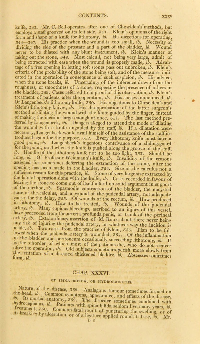 knife, 345. Mr. C. Bell operates after one of ChescldenVmethods, but employs a staff grooved on its left side, 544. Klein’s opinions of the right form and shape of a knife for lithotomy, ib. His directions for operating, 344—347. His practice when the wound is too small, ib. Necessity of dividing the side of the prostate and a part of the bladder, ib. Wound never to be dilated with any blunt instrument, ib. Klein’s manner of taking out the stone, 348. Most calculi, not being very large, admit of being extracted with ease when the wound is properly made, ib. Advan- tage of a free opening in letting soft stones pass out unbroken, ib. Klein’s criteria of the probability of the stone being soft, and of the measures indi- cated in the operation in consequence of such suspicion, ib. His advice, when the stone breaks, ib. Uncertainty of the inference drawn from the roughness, or smoothness of a stone, respecting the presence of others in the bladder, 549. Cases referred to in proof of this observation, ib. Klein’s treatment of patients after the operation, ib. His success announced, ib. Of Langenbeck’s lithotomy knife, 550. His objections to Cheselden’s and Klein’s lithotomy knives, ib. His disapprobation of the latter surgeon’s method of dilating the wound with the knife guided by the finger, instead of making the incision large enough at once, 551. The last method pre- ferred by Langenbeck, ib. Dangers alleged to attend the mode of dilating the wound with a knife unguided by the staff, ib. If a dilatation were necessary, Langenbeck would avail himself of the assistance of the staff in- troduced again for the purpose, 552. Every lithotomy knife must have a good point, ib. Langenbeck’s ingenious contrivance of a sliding-guard for the point, used when the knife is pushed along the groove of the staff; ib. Handle of the lithotomy knife not to be too light, 555. Should be long, ib. Of Professor Weidmann’s knife, ib. Invalidity of the reasons assigned for sometimes deferring the extraction of the stone, after the opening has been made in the bladder, 554. Size of the calculus not a sufficient reason for this practice, ib. Stone of very large size extracted by the lateral operation done with the knife, ib. Cases recorded in favour of leaving the stone to come out of itself afford no solid argument in support of the method, ib. Spasmodic contraction of the bladder, the encysted state of the calculus, and a wound of the pudendal artery, not adequate causes for the delay, 355. Of wounds of the rectum, ib. How produced in lithotomy, ib. How to be treated, ib. Wounds of the pudendal artery, ib. Many copious bleedings, ascribed to an injury of this vessel, have proceeded from the arteria profunda penis, or trunk of the perineal artery, ib. Extraordinary assertion of M. Roux about there never being any risk of injuring the pudendal artery, in whatever way the incision is made, ib. Two cases from the practice of Klein, 556. Plan to be fol- lowed when the pudendal artery is wounded, 357. Of the inflammation ot the bladder and peritoneum occasionally succeeding lithotomy, ib. It rtfJr rhdlSOlde^ °f w.hlc1^,™ost of the patients die, who do not recover after the operation, zb. Old subjects sometimes perish more slowly from the irritation of a diseased thickened bladder, ib. Abscesses sometimes CHAP. XXXVI. OF sdina bifida, or iiydrorachitis. thfhead6 ib threJiSea5e’ 5S8‘ AnalaS°us tumour sometimes formed on ib Its i Sympt0I?,Sl’ aPPeal'Quce, and effects of the disease, hydroceZlu^ T.^e.disorder sometimes combined with Treatment ~sn ' pTatients with spina bifida seldom live many years, ib. S •, Commo1' fatal result of puncturing the swelling, or of »ts breakn g by ulceration, or of a ligature applied round its base, ib. Mr.