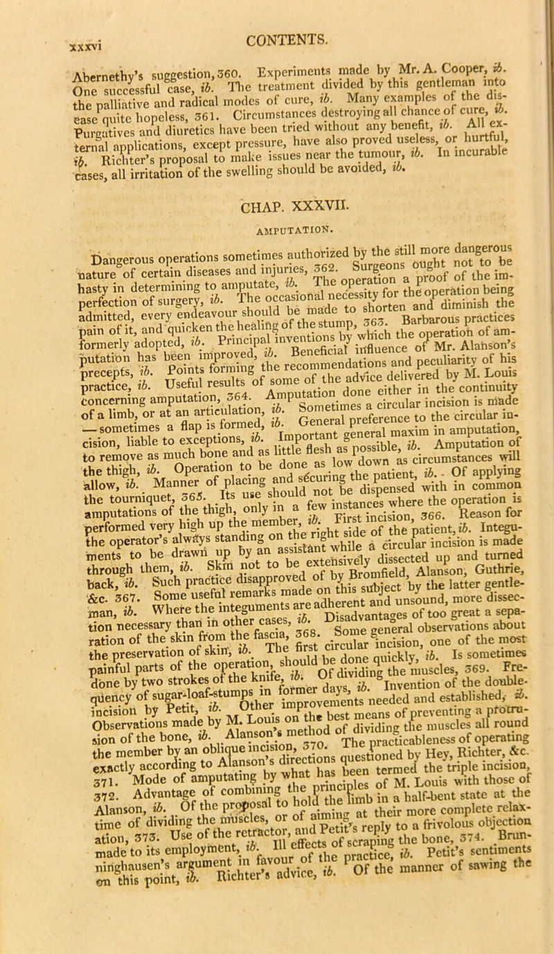 Abernethv’s suggestion, 560. Experiments made by Mr. A. Cooper, ib. One successful case, ib. The treatment divided by this gentleman into the palliative and radical modes of cure, tb. Many examples of the dis- ease quite hopeless, 561. Circumstances destroying all chance of cu™>£ Purcatives and diuretics have been tried without any benefit, ib. All ex SCpSon., except pressure, ha.e also proved usete or hurtM ih. Richter’s proposal to make issues near the tumour, ib. In incurab rases, all irritation of the swelling should be avoided, tb. CHAP. XXXVII. amputation. Dangerous operations sometimes authorized £*£■»? nature of certain diseases and injuries, «68. *2“ p/oof of the im- hasty in determining to amputate, • P theoneration being Ee^ado^ concerning amputation, 564 Amp Sometimes a circular incision is made of a limb, or at an articulation, tb. bornetimes*c^ tQ the circular in. — sometimes a flap is formed, tb. general maxim in amputation, »oiebLes ,0 Sh ?: css the tourniquet, o65. Its use snou , :nstances where the operation is amputations of the thigh only in a few 366> Reason for performed Very high up the member, • of the patient, ib. Integu- the operator’s always standing on t g circular incision is made Tuents to be drawn up by an white a arraw ^ through them, ib. Skin not to e ex . v Bromfield Alanson, Guthrie, back, ib. Such practice disapprov A - sUbiect by the latter gentle- &c. 567. Some useful remarks made on this^snlore bdissec. man, tb. VVhere the mtegume t DisadVantages of too great a sepa- tion necessary than in other cases, 1 eneral observations about ration of the skin from the fasc a 5 8 one of the most the preservation of skin, tb. the hr nuicklv, ib. Is sometimes painful parts of the 369. Fre- done by two strokes of the k“e» ^ invention of the double- qviency of sugarJoafrstumps m for its needed and established,- tb. incisiorl by Petit, w. . P * ues* means of preventing a pfotrn- Observations made by M. Louis on J “idi tllie muscles all round sion of the bone, ib. Alanson* method ™cfkableness of operating the member by an oblique lucision -TO lheg*^ He}. Richter> &c. exactly according to Alanson s diction q t the‘triple incision, 371. Mode of amputating by wh of M Louis with those of 372. Advantage of combmingthep P half-bent state at tlie Alanson, ib. Of the proposal to hold.the hmh ma ^ cwnplete reIax. time of dividing the muscles, or o e , frivolous objection Sn, 575. 574. Vm- made to its employment, tb. 111 e“efc . nracticc, ib. Petit’s sentiments OT SrStatfT”'BUttEdriue. it. Of the manner of mm the