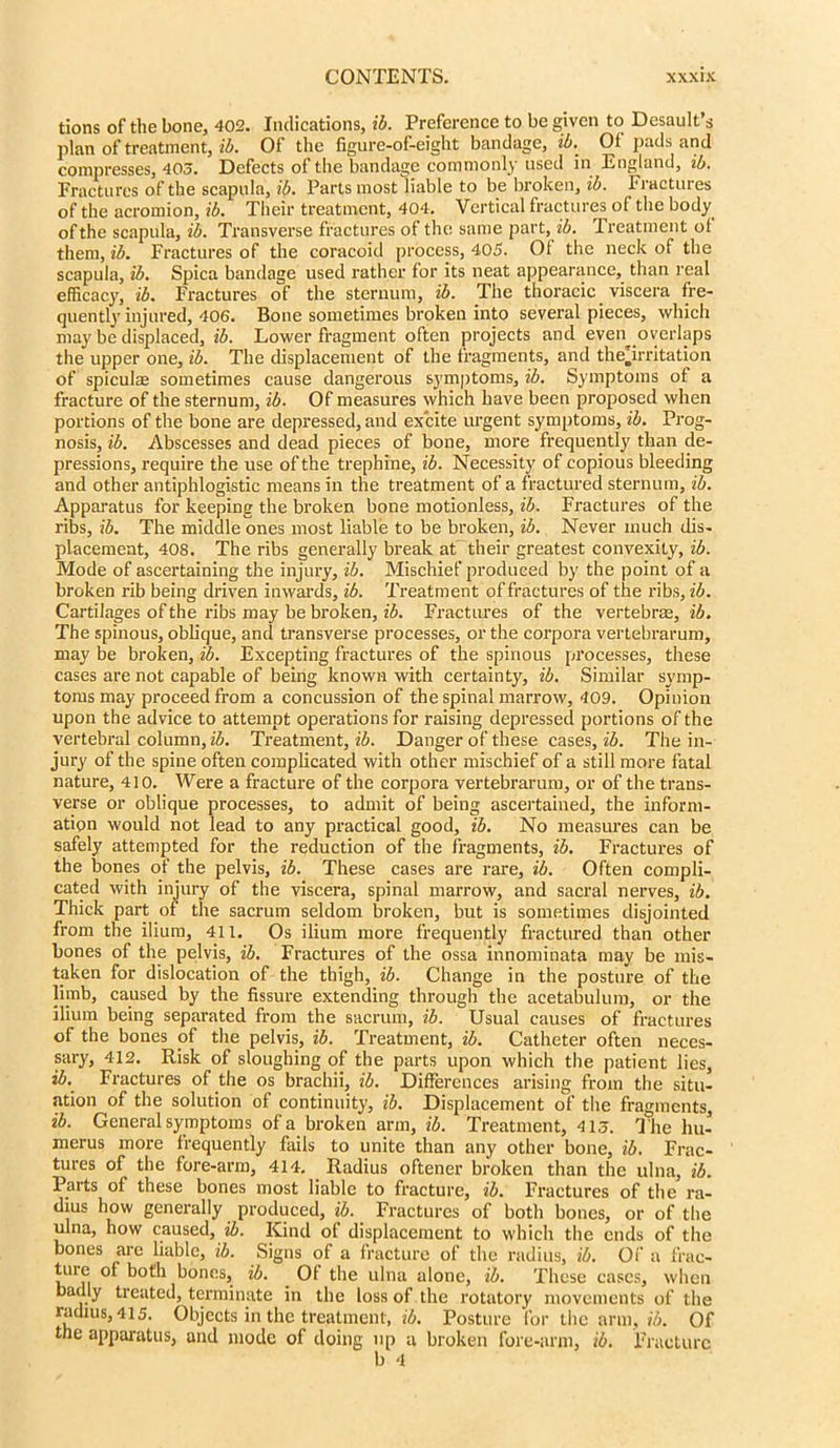 tions of the bone, 402. Indications, ib. Preference to be given to Desault’s plan of treatment, ib. Of the figure-of-eight bandage, *4. Of pads and compresses, 403. Defects of the bandage commonly used in England, ib. Fractures of the scapula, ib. Parts most liable to be broken, ib. Fractures of the acromion, ib. Their treatment, 404. Vertical fractures of the body of the scapula, ib. Transverse fractures of the same part, ib. Treatment ol them, ib. Fractures of the coracoid process, 405. Ot the neck of the scapula, ib. Spica bandage used rather for its neat appearance, than real efficacy, ib. Fractures of the sternum, ib. The thoracic viscera fre- quently injured, 406. Bone sometimes broken into several pieces, which may be displaced, ib. Lower fragment often projects and even^ overlaps the upper one, ib. The displacement of the fragments, and theTrritation of spiculse sometimes cause dangerous symptoms, ib. Symptoms of a fracture of the sternum, ib. Of measures which have been proposed when portions of the bone are depressed, and excite urgent symptoms, ib. Prog- nosis, ib. Abscesses and dead pieces of bone, more frequently than de- pressions, require the use of the trephine, ib. Necessity of copious bleeding and other antiphlogistic means in the treatment of a fractured sternum, ib. Apparatus for keeping the broken bone motionless, ib. Fractures of the ribs, ib. The middle ones most liable to be broken, ib. Never much dis- placement, 408. The ribs generally break at their greatest convexity, ib. Mode of ascertaining the injury, ib. Mischief produced by the point of a broken rib being driven inwards, ib. Treatment of fractures of the ribs, ib. Cartilages of the ribs may be broken, ib. Fractures of the vertebras, ib. The spinous, oblique, and transverse processes, or the corpora vertebrarum, may be broken, ib. Excepting fractures of the spinous processes, these cases are not capable of being known with certainty, ib. Similar symp- toms may proceed from a concussion of the spinal marrow, 409. Opinion upon the advice to attempt operations for raising depressed portions of the vertebral column, ib. Treatment, ib. Danger of these cases, ib. The in- jury of the spine often complicated with other mischief of a still more fatal nature, 410. Were a fracture of the corpora vertebrarum, or of the trans- verse or oblique processes, to admit of being ascertained, the inform- ation would not lead to any practical good, ib. No measures can be safely attempted for the reduction of the fragments, ib. Fractures of the bones of the pelvis, ib. These cases are rare, ib. Often compli- cated with injury of the viscera, spinal marrow, and sacral nerves, ib. Thick part or the sacrum seldom broken, but is sometimes disjointed from the ilium, 411. Os ilium more frequently fractured than other bones of the pelvis, ib. Fractures of the ossa innominata may be mis- taken for dislocation of the thigh, ib. Change in the posture of the limb, caused by the fissure extending through the acetabulum, or the ilium being separated from the sacrum, ib. Usual causes of fractures of the bones of the pelvis, ib. Treatment, ib. Catheter often neces- sary, 412. Risk of sloughing of the parts upon which the patient lies, ib. Fractures of the os brachii, ib. Differences arising from the situ- ation of the solution of continuity, ib. Displacement of the fragments, ib. General symptoms of a broken arm, ib. Treatment, 413. The hu- merus more frequently fails to unite than any other bone, ib. Frac- tures of the fore-arm, 414. Radius oftener broken than the ulna, ib. Parts of these bones most liable to fracture, ib. Fractures of the ra- dius how generally produced, ib. Fractures of both bones, or of the ulna, how caused, ib. Kind of displacement to which the ends of the bones are liable, ib. Signs of a fracture of the radius, ib. Of a frac- tuie of both bones, ib. Of the ulna alone, ib. These cases, when badly treated, terminate in the loss of the rotatory movements of the radius, 415. Objects in the treatment, ib. Posture lor the arm, ib. Of the apparatus, and mode of doing up a broken fore-arm, ib. Fracture