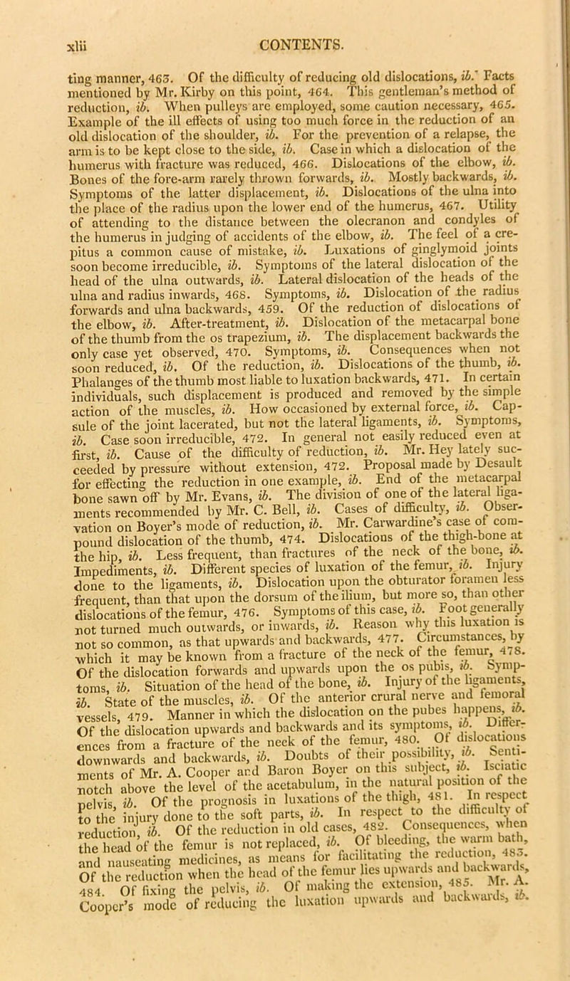 ting manner, 465. Of the difficulty of reducing old dislocations, ib. Facts mentioned by Mr. Kirby on this point, 464. This gentleman’s method of reduction, ib. When pulleys are employed, some caution necessary, 465. Example of the ill effects of using too much force in the reduction of an old dislocation of the shoulder, ib. For the prevention of a relapse, the arm is to be kept close to the side, ib. Casein which a dislocation of the humerus with fracture was reduced, 466. Dislocations of the elbow, ib. Bones of the fore-arm rarely thrown forwards, ib. Mostly backwards, ib. Symptoms of the latter displacement, ib. Dislocations of the ulna into the place of the radius upon the lower end of the humerus, 467. Utility of attending to the distance between the olecranon and condyles of the humerus in judging of accidents of the elbow, ib. The feel of a cre- pitus a common cause of mistake, ib. Luxations of ginglymoid joints soon become irreducible, ib. Symptoms of the lateral dislocation ot the head of the ulna outwards, ib. Lateral dislocation of the heads of the ulna and radius inwards, 468. Symptoms, ib. Dislocation of -the. radius forwards and ulna backwards, 459. Of the reduction of dislocations of the elbow, ib. After-treatment, ib. Dislocation of the metacarpal bone of the thumb from the os trapezium, ib. The displacement backwards the only case yet observed, 470. Symptoms, ib. Consequences when not soon reduced, ib. Of the reduction, ib. Dislocations of the thumb, ib. Phalanges of the thumb most liable to luxation backwards, 471. In certain individuals, such displacement is produced and removed by the simple action of the muscles, ib. How occasioned by external force, ib. Cap- sule of the joint lacerated, but not the lateral ligaments, ib. Symptoms, ib. Case soon irreducible, 472. In general not easily reduced even at first, ib. Cause of the difficulty of reduction, ib. Mr. Hey lately suc- ceeded by pressure without extension, 472. Proposal made by Desault for effecting the reduction in one example, ib. End of the metacarpal bone sawn off by Mr. Evans, ib. The division of one of the lateral liga- ments recommended by Mr. C. Bell, ib. Cases of difficulty, ib. Obser- vation on Boyer’s mode of reduction, ib. Mr. Carwardme s case of com- pound dislocation of the thumb, 474. Dislocations of the thigh-bone at the hip, ib. Less frequent, than fractures of the neck of the bone, ib. Impediments, ib. Different species of luxation of the femur, ib. Injury done to the ligaments, ib. Dislocation upon the obturator foramen less frequent, than that upon the dorsum of the ilium, but more so, than other dislocations of the femur, 476. Symptoms of this case, ib. Foot generally not turned much outwards, or inwards, ib. Reason why this luxation is not so common, as that upwards and backwards, 477. Circumstances, by which it may be known from a fracture of the neck of the femur 4/8. Of the dislocation forwards and upwards upon the os pubis, id. Symp- toms, ib. Situation of the head of the bone, ib. Injury of the ligaments ib. State of the muscles, ib. Of the anterior crural nerve and femoral vessels 479. Manner in which the dislocation on the pubes happens, *5. Of the dislocation upwards and backwards and its symptoms ib. Differ- ences from a fracture of the neck of the femur, 480. Of dislocations downwards and backwards, ib. Doubts of their possibility, A. Senti- ments of Mr. A. Cooper and Baron Boyer on this subject, ib. Isuatic uotch above the level of the acetabulum, in the natural position of the pelvis ib. Of the prognosis in luxations of the tlugh, 481. In respect f0 the injury done to the soft parts, ib. In respect to the difficulty of reduction ib. Of the reduction in old cases, 482 Consequences, when the head of the femur is not replaced, ib Of bleeding, the warm bath, and nauseating medicines, as means for facilitating the reductionist. Of the reduction when the head of the femur lies upwards and backwards, ?84 Of firing the pelvis, ib. Of making the extension, 485. Mr. A Cooper’s mode of reducing the luxation upwards and backwaids, ib.