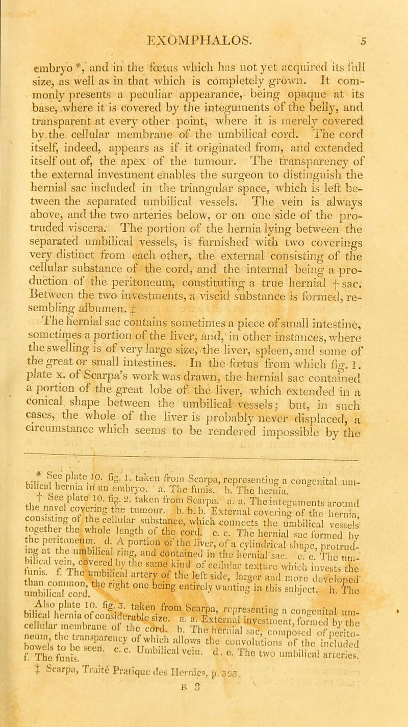 embryo*, and in the foetus which has not yet acquired its full size, as well as in that which is completely grown. It com- monly presents a peculiar appearance, being opaque at its base, where it is covered by the integuments of the belly, and transparent at every other point, where it is merely covered by.the cellular membrane of the umbilical cord. The cord itself, indeed, appears as if it originated from, and extended itself out of, the apex of the tumour. The transparency of the external investment enables the surgeon to distinguish the hernial sac included in the triangular space, which is left be- tween the separated umbilical vessels. The vein is always above, and the two arteries below, or on one side of the pro- truded viscera. The portion of the hernia lying between the separated umbilical vessels, is furnished with two coverings very distinct from each other, the external consisting of the cellular substance of the cord, and the internal being a pro- duction of the peritoneum, constituting a true hernial f sac. Between the two investments, a viscid substance is formed, re- sembling albumen, f The hernial sac contains sometimes a piece of small intestine, sometimes a portion of the liver, and, in other instances, where the swelling is ot very large size, the liver, spleen, and some of the great or small intestines. In the foetus from which fig. 1. plate x. of Scarpa’s work was drawn, the hernial sac contained a portion of the great lobe of the liver, which extended in a conical, shape between the umbilical vessels; but, in such cases, the whole of the liver is probably never displaced, a circumstance which seems to be rendered impossible by the hiltanf, pHlte.10' % taken from Scarpa, representing a congenital um- bilical hernia m an embryo. a. The funis, h. The hernia. Jn„“,r’ atC 10- taken froni Scaipa. a. a. The integuments around the navel covering the tumour, b. b. b. External covering of the hernia consisting of the cellular substance, which connects the umbilical vessels together the whole length of the cord. c. c. The hernial sac formed bv imr P,er5°neTr di P°rtT of tho liver> of a cylindrical shape, protrudi- ng at the umbilical ring, and contained in the hernial sac c c The h.hcal ve.n covered by the same kind of cellular texture which invests he unis. f. The umbilical artery of the left side, larger and more developed umbiScoTd r,g °nC bGing °“tird-VwaminS subject, h fh<; . ;.f'IS|0,Plat.e taken fr'om Scarpa, representing a congenital urn- i- Scarpa, JTraitc Pratique des Ilcrnies. p. 3^3.