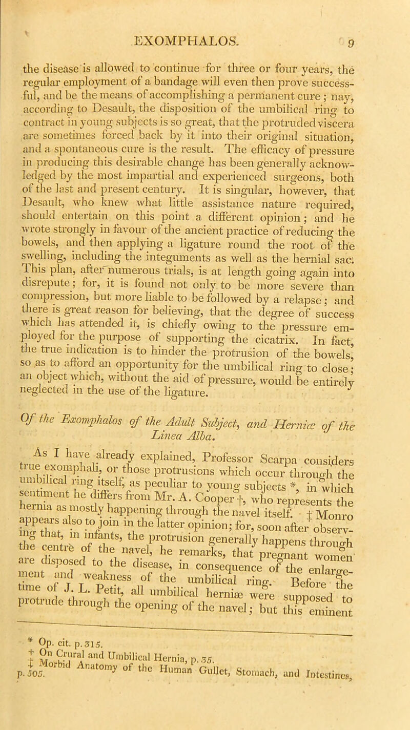 the disease is allowed to continue for three or four years, the regular employment of a bandage will even then prove success- ful, and be the means of accomplishing a permanent cure ; nay, according to Desault, the disposition of the umbilical ring to contract in young subjects is so great, that the protruded viscera are sometimes forced back by it into their original situation, and a spontaneous cure is the result. The efficacy of pressure in producing this desirable change has been generally acknow- ledged by the most impartial and experienced surgeons, both of the last and present century. It is singular, however, that Desault, who knew what little assistance nature required, should entertain on this point a different opinion; and he wrote strongly in favour of the ancient practice of reducing the bowels, and then applying a ligature round the root of the swelling, including the integuments as well as the hernial sac. 1 his plan, alter numerous trials, is at length going again into disrepute; for, it is found not only to be more severe tlxan compression, but more liable to be followed by a relapse ; and there is great reason for believing, that the degree of success which has attended it, is chiefly owing to the pressure em- ployed for the purpose of supporting the cicatrix. In fact, tiie true indication is to hinder the protrusion of the bowels, so as 10 afford an opportunity for the umbilical ring to close • an object which, without the aid of pressure, would be entirely neglected in the use of the ligature. Of the Exomphalos of the Adult Subject, and Hernia? of the Linea Alba. 1 haf .dreriy explained, Professor Scarpa considers ti ue exompnah, or those protrusions which occur through the umbilical ring itself, as peculiar to young subjects * in which segment he differs iron, Mr. A. Cooper+. who l^nb ihe herma as mostly happening through the navel itself, t Monro appears also to jom in the latter opinion; for, soon afer observ- a ^fntrrrtx'^^phrTnstthrough are disposed to the disease, in consequence of the eXmT ment and weakness of the umbilical ring. Before the me of J L. Petit, all umbilical hernise we?e supposed to 1 oti ude through the opening of the navel; but this eminent * Op. cit. p. 515. t VnrwH! a,Ul UmbiIical Hernia, p.35. p. 505. * 1 ,lat0'ny of tbc Human Gullet, Stomach, and Intestines,