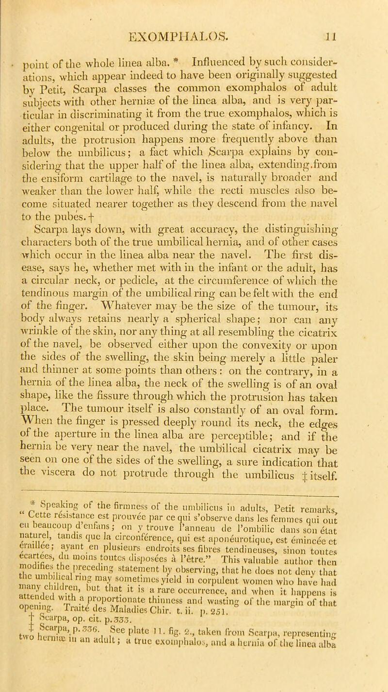 point of the whole linea alba. * Influenced by such consider- ations, which appear indeed to have been originally suggested bv Petit, Scarpa classes the common exomphalos of adult subjects with other hernias of the linea alba, and is very par- ticular in discriminating it from the true exomphalos, which is either congenital or produced during the state of infancy. In adults, the protrusion happens more frequently above than below the umbilicus; a fact which Scarpa explains by con- sidering that the upper half of the linea alba, extending.from the ensiform cartilage to tire navel, is naturally broader and weaker than the lower half, while the recti muscles also be- come situated nearer together as they descend from the navel to the pubes, f Scarpa lays down, with great accuracy, the distinguishing characters both of the true umbilical hernia, and of other cases which occur in the linea alba near the navel. The first dis- ease, says he, whether met with in the infant or the adult, has a circular neck, or pedicle, at the circumference of which the tendinous margin of the umbilical ring can be felt with the end of the finger. Whatever may be the size of the tumour, its body always retains nearly a spherical shape; nor can any wrinkle of the skin, nor any thing at all resembling the cicatrix of the navel, be observed either upon the convexity or upon the sides of the swelling, the skin being merely a little paler and thinner at some points than others: on the contrary, in a hernia of the linea alba, the neck of the swelling is of an oval shape, like the fissure through which the protrusion has taken place. The tumour itself is also constantly of an oval form. When the finger is pressed deeply round its neck, the edges of the aperture in the linea alba are perceptible; and if the hernia be very near the navel, the umbilical cicatrix may be seen on one of the sides of the swelling, a sure indication that the viscera do not protrude through the umbilicus £ itself. „ Speaking of the firmness of the umbilicus in adults, Petit remarks Lette resistance est prouvee par ce qui s’observe dans les femmes qui out ett beaucoup d enfans j on y trouve l’anneau de l’ombilic dans son etat naturel, tandis quc la circonference, qui est aponeurotique, est emincee et craulee; ayant en plusieurs cndroits ses fibres tendineuses, sinon toutes lD0InSr0Utes disP°sees a l’etre.” This valuable author then modifies the preceding statement by observing, that he docs not deny that mnnv rna nni8 ^ somet.lmcs yield in corpulent women who have had attends t ,Ut *1B- U ,s 11 nire occurrence, and when it happens is onenimr t? P'^PortroiTate thinness and wasting of the margin of that opening. Praite des Maladies Chir. t. ii. p. 251. t Scarpa, op. cit. p.333. tno h,3’;^.l56,i ,See pIate • % h taker> kom Scarpa, representing u an adult; a true cxomphalos, and a hernia of the linea alba