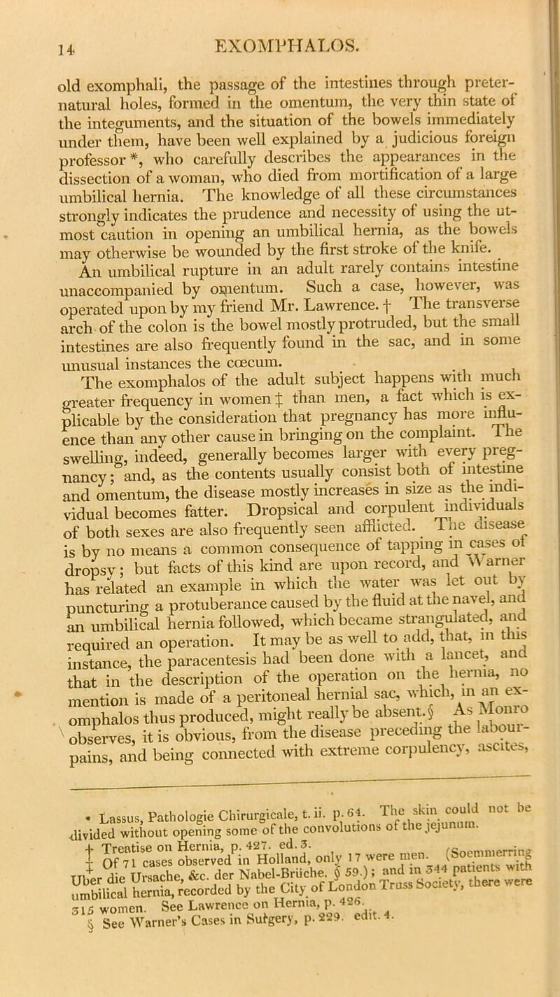 old exomphali, the passage of the intestines through preter- natural holes, formed in the omentum, the very thin state of the integuments, and the situation of the bowels immediately under them, have been well explained by a judicious foreign professor *, who carefully describes the appearances in the dissection of a woman, who died from mortification of a large umbilical hernia. The knowledge of all these circumstances strongly indicates the prudence and necessity of using the ut- most caution in opening an umbilical hernia, as the bowels may otherwise be wounded by the first stroke of the knife. An umbilical rupture in an adult rarely contains intestine unaccompanied by omentum. Such a case, however, was operated upon by my friend Mr. Lawrence, f The transverse arch of the colon is the bowel mostly protruded, but the small intestines are also frequently found in the sac, and in some unusual instances the coecmn. The exomphalos of the adult subject happens with much greater frequency in women £ than men, a fact which is ex- plicable by the consideration that pregnancy has more influ- ence than any other cause in bringing on the complaint. The swelling indeed, generally becomes larger with every preg- nancy ^and, as the contents usually consist both of intestine and omentum, the disease mostly increases m size as the indi- vidual becomes fatter. Dropsical and corpulent individuals of both sexes are also frequently seen afflicted. _ Tue disease is by no means a common consequence of tapping m cases of dropsy; but facts of this kind are upon record, and \\ arner has related an example in which the water was let out by puncturing a protuberance caused by the fluid at the navel, and an umbilical hernia followed, which became strangulated, and required an operation. It may be as well to add, that, in this instance, the paracentesis had been done with a lancet, and that in the description of the operation on the hernia, no mention is made of a peritoneal hernial sac, which, in an ex- omphalos thus produced, might reallybe absent.} As Monro ' observes, it is obvious, from the disease preceding the laoom- pains, and being connected with extreme corpulency, ascites, • Lassus, Pathologie Chirurgicale, t. ii. p.«. Th',ski. ““'d ot be divided without opening some of the convolutions ot the J J + Treatise on Hernia, p.427. ed.3. fConmninrriiw I Of 71 cases observed in Holland, only 17 were men. ^oemmemng 315 women. See Lawrence on Hernia, p. 426 l See Warner’s Cases in Sufgery, p. 229. edit. 4.