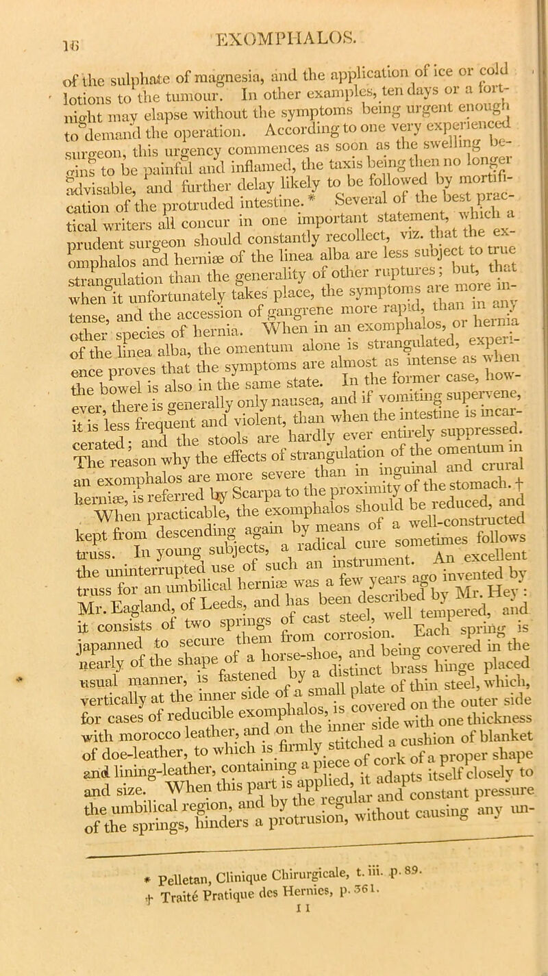 16 of the sulphate of magnesia, aiul the application oi ice or cold lotions to the tumour. In other examples, ten days or a toit- niebt may elapse without the symptoms being- urgent enough SJ the1 operation. According to one very expmaenced sura-eon, this urgency commences as soon as the swell 1: |g orins to be painful and inflamed, the taxis being then no longer advisable, and farther delay likely to be fo loYe^ ^ ™0^^ cation of the protruded intestine. * Several of the best p : tical writers all concur in one important s^menf. which a nrudent surgeon should constantly recollect, viz. that the ex l,Sd hemiae of the linea alba are 1.^ strangulation than the generality of other ruptmes, bub that when it unfortunately takes place, the symptoms a^e tense, and the accession of gangrene more rapid, than m any other species of hernia. When m an exomplialos, oi hem £ of the linea alba, the omentum alone .s nroves that the symptoms are almost as intense as vnen the bowel is also in the same state. In the former case, io\\- there is Generally only nausea, and if vomiting supervene, Its lets frequent and violent, than when the mtestme ismea - S l he stools are hardly ever entirely suppressed. TtefeLonwhythe effects of strangulation of the omentum nr a few lem-s^go indented by * C0MT,° sture hem from corrosion. Each spring is usual manner, is tastei y 0f thin steel, which, vertically at the inner side of a small plate oi tn ^ ^ for cases of reducible exomp ia os, is5 wjt]j one thickness with morocco leather, and on cushion of blanket of doe-leather to which proper shape and lining-leather, containing 1 adapts itself closely to and size:“ When pressure the umbilical region, and y . » • i t causing anv un- of the springs, hinders a protrusion, without » • * PeUetan, Clinique Chirurgicale, t. iii. P- 89. + Traite Pratique dcs Hermes, p. 361. I i