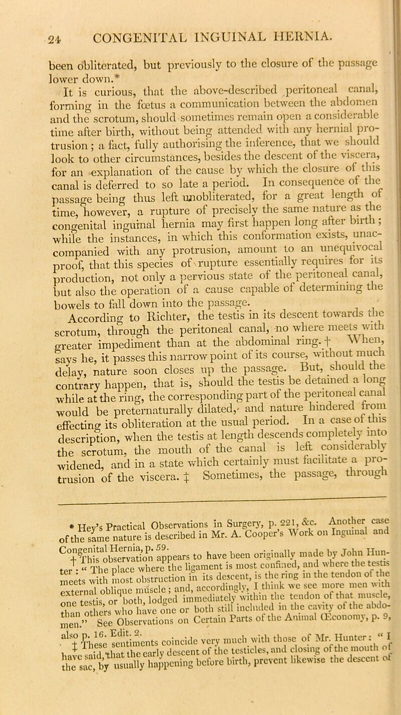 been obliterated, but previously to the closure of the passage lower down.* It is curious, that the above-described peritoneal canal, forming in the fcetus a communication between the abdomen and the scrotum, should sometimes remain open a considerable time after birth, without being attended with any hernial pro- trusion ; a fact, fully authorising the inference, that we should look to other circumstances, besides the descent of the viscera, for an explanation of the cause by which the closuie of this canal is deferred to so late a period. In consequence of the passage being thus left unobliterated, for a great length of time, however, a rupture of precisely the same nature as the congenital inguinal hernia may first happen long after birth ; while the instances, in which this conformation exists, unac- companied with any protrusion, amount to an unequivocal proof, that this species of rupture essentially requires for its production, not only a pervious state, of the peritoneal canal, but also the operation of a cause capable of determining the bowels to fall down into the passage. According to Richter, the testis in its descent towards the scrotum, through the peritoneal canal, no where meets with o-reater impediment than at the abdominal ring, t >' heI1’ says he, it passes this narrow point of its course, without much delay, nature soon closes up the passage. But, should the contrary happen, that is, should the testis be detained a long while at the ring, the corresponding part of the peritoneal canal would be preternaturally dilated,' and nature hindered nom effecting its obliteration at the usual period. In a case ot this description, when the testis at length descends completely into the scrotum, the mouth of the canal is left considerably widened, and in a state which certainly must facilitate a pro- trusion of the viscera. J Sometimes, the passage, through * Hev’s Practical Observations in Surgery, p. 221, &c. Another case Of,hefamc nature is described in Mr. A. Cooper's Work on Ingrnnal and C!fC,S appears to have been originally made by John Hun- ter-f “ The place where the ligament is most confined, and where the testis “els with most obstruction in its descent, is the ring in the tendon of the external oblique muscle; and, accordingly, I think we see more men extern. 1 , . j immediately within the tendon of that muscle, Tn oS ;s0 vl o°tvfo,m oi Eoth stilf included in the cavity of the abdo- men.’’ See Observations on Certain Parts of the Animal (Economy, p. 9, al ± These laments coincide very much, with those of Mr Hunter * - I la ’that the early descent of the testicles, and closing of the mouth of “byhappening before birth, prevent likewise the descent of