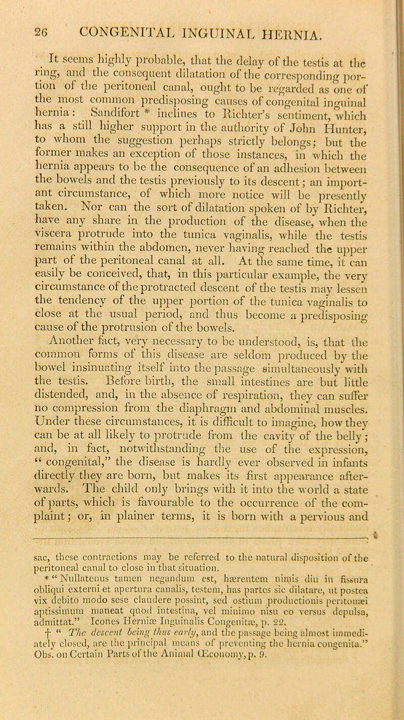 . Tt seems highly probable, that the delay of the testis at the 1 mg, and the consequent dilatation of the corresponding por- tion of the peritoneal canal, ought to be regarded as one of the most common predisposing causes of congenital inguinal hernia: Saudi fort * * inclines to Richter’s sentiment, which has a still higher support in the authority of John Hunter, to whom the suggestion perhaps strictly belongs; but the former makes an exception of those instances, in which the hernia appears to be the consequence of an adhesion between the bowels and the testis previously to its descent; an import- ant circumstance, of which more notice will be presently taken. Nor can the sort of dilatation spoken of by Richter, have any share in the production of the disease, when the viscera protrude into the tunica vaginalis, while the testis remains within the abdomen, never having reached the upper part of the peritoneal canal at all. At the same time, it can easily be conceived, that, in this particular example, the very circumstance of the protracted descent of the testis may lessen the tendency of the upper portion of the tunica vaginalis to close at the usual period, and thus become a predisposing cause of the protrusion of the bowels. Another fact, very necessary to be understood, is, that the common forms of this disease are seldom produced by the bowel insinuating itself into the passage simultaneously with the testis. Before birth, the small intestines are but little distended, and, in the absence of respiration, they can suffer no compression from the diaphragm and abdominal muscles. Under these circumstances, it is difficult to imagine, how they can be at all likely to protrude from the cavity of the belly; and, in fact, notwithstanding the use of the expression, “ congenital,” the disease is hardly ever observed in infants directly they are born, but makes its first appearance after- wards. The child only brings with it into the world a state of parts, which is favourable to the occurrence of the com- plaint ; or, in plainer terms, it is born with a pervious and sac, these contractions may be referred to the natural disposition of the peritoneal canal to close in that situation. * “ Nullatenus tamen negandum est, hasrentem nimis diu in fissura obliqui extend et apertura canalis, testem, has partes sic dilatare, ut postea vix debito rnodo sese claudcrc possint, sed ostium productions peritouaei aptissimum maneat qUod intestina, vel minimo nisu eo versus depulsa, admittat” leones Herniac Itiguinalis Congenital, p. 22. -f “ The descent being thus early, and the passage being almost immedi- ately closed, are the principal means of preventing the hernia congenita.” Obs. on Certain Parts of the Animal lEconomy,p. 9.