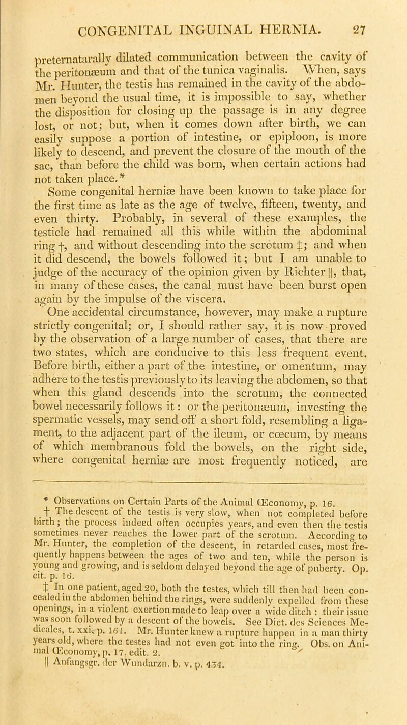 preternaturally dilated communication between the cavity of the peritonaeum and that of the tunica vaginalis. When, says Mr. Hunter, the testis has remained in the cavity of the abdo- men beyond the usual time, it is impossible to say, whether the disposition for closing up the passage is in any degree lost, or not; but, when it comes down after birth, we can easily suppose a portion of intestine, or epiploon, is more likely to descend, and prevent the closure of the mouth of the sac, than before the child was born, when certain actions had not taken place.* Some congenital hernias have been known to take place for the first time as late as the age of twelve, fifteen, twenty, and even thirty. Probably, in several of these examples, the testicle had remained all this tvhile within the abdominal ring f, and without descending into the scrotum and when it did descend, the bowels followed it; but I am unable to judge of the accuracy of the opinion given by Richter ||, that, in many of these cases, the canal must have been burst open again by the impulse of the viscera. One accidental circumstance, however, may make a rupture strictly congenital; or, I should rather say, it is now proved by the observation of a large number of cases, that there are two states, which are conducive to this less frequent event. Before birth, either a part of the intestine, or omentum, may adhere to the testis previously to its leaving the abdomen, so that when this gland descends into the scrotum, the connected bowel necessarily follows it: or the peritonaeum, investing the spermatic vessels, may send off' a short fold, resembling a liga- ment, to the adjacent part of the ileum, or coecum, by means of which membranous fold the bowels, on the right side, where congenital hernias are most frequently noticed, are * Observations on Certain Parts of the Animal (Economy, p. 16. -f The descent of the testis is very slow, when not completed before birth; the process indeed often occupies years, and even then the testis sometimes never reaches the lower part of the scrotum. According to Mr. Hunter, the completion of the descent, in retarded cases, most fre- quently happens between the ages of two and ten, while the person is young and growing, and is seldom delayed beyond the age of puberty. Op cit. p. 16. ‘ 1 J 1 t In one patient, aged 20, both the testes, which till then had been con- cealed in the abdomen behind the rings, were suddenly expelled from these openings, in a violent exertion made to leap over a wide ditch : their issue was soon followed by a descent o( the bowels. See Diet, des Sciences Mc- dicales, t. xxi. p. 161. Mr. Hunter knew a rupture happen in a man thirty } ears old, where the testes had not even got into the ring. Obs. on Ani- mal (Economy, p. 17. edit. 2. ' || Anfangsgr. der Wundarzn. b. v. p. 454.