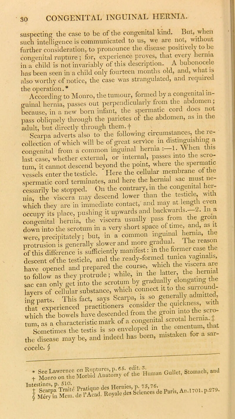 suspecting the case to be of the congenital kind. But, when such intelligence is communicated to us, we are not, without further consideration, to pronounce the disease positively to be congenital rupture ; for, experience proves, that every henna in a child is not invariably of this description. A bubonocele has been seen in a child only fourteen months old, and, what is also worthy of notice, the case was strangulated, and lequire the operation.* ... According to Monro, the tumour, formed by a congenital in- guinal hernia, passes out perpendicularly from the abdomen; because, in a new born infant, the spermatic coi c ( oes no pass obliquely through the parietes of the abdomen, as m the adult, but directly through them. + _ Scarpa adverts also to the following circumstances, the re- collection of which will be of great service in distinguishing a congenital from a common inguinal hernia . L iel1 last case, whether external, or internal, passes into the scro- tum, it cannot descend beyond the point, where the speimatic vessels enter the testicle. Here the cellular membrane of the spermatic cord terminates, and here the hernial sac must ne cessarily be stopped. On the contrary, m the congenital her- nia, the viscera may descend lower than the testicle, with which they are in immediate contact, and may at length e\e occupy its place, pushing it upwards and backwards. -. In a congenital hernia, the viscera usually pass from the gro down into the scrotum in a very short space of time, and, as were, precipitately; but, in a common inguinal henna, the protrusion is generally slower and more gradual. The reason Kis difference is sidficiently manifest: in the former case the descent of the testicle, and the ready-formed tunica vaginalis have opened and prepared the course,, which the to follow as they protrude; while, in the latter, the hern at sac can only get into the scrotum by gradually elongating the layer of cellar substance, which connect it to the surromid- hm parts. This fact, says Scarpa, is so generally admitted that experienced practitioners consider the quickness, witi which the bowels have descended from the groin into the sci o- Umi! as a characteristic mark of a congenital scrotal hernia t Sometimes the testis is so enveloped in ^ the disease may be, and indeed has been, mistaken foi a cocele. § ; S“T.K «»»..» g«iu.. ***»*, *»d
