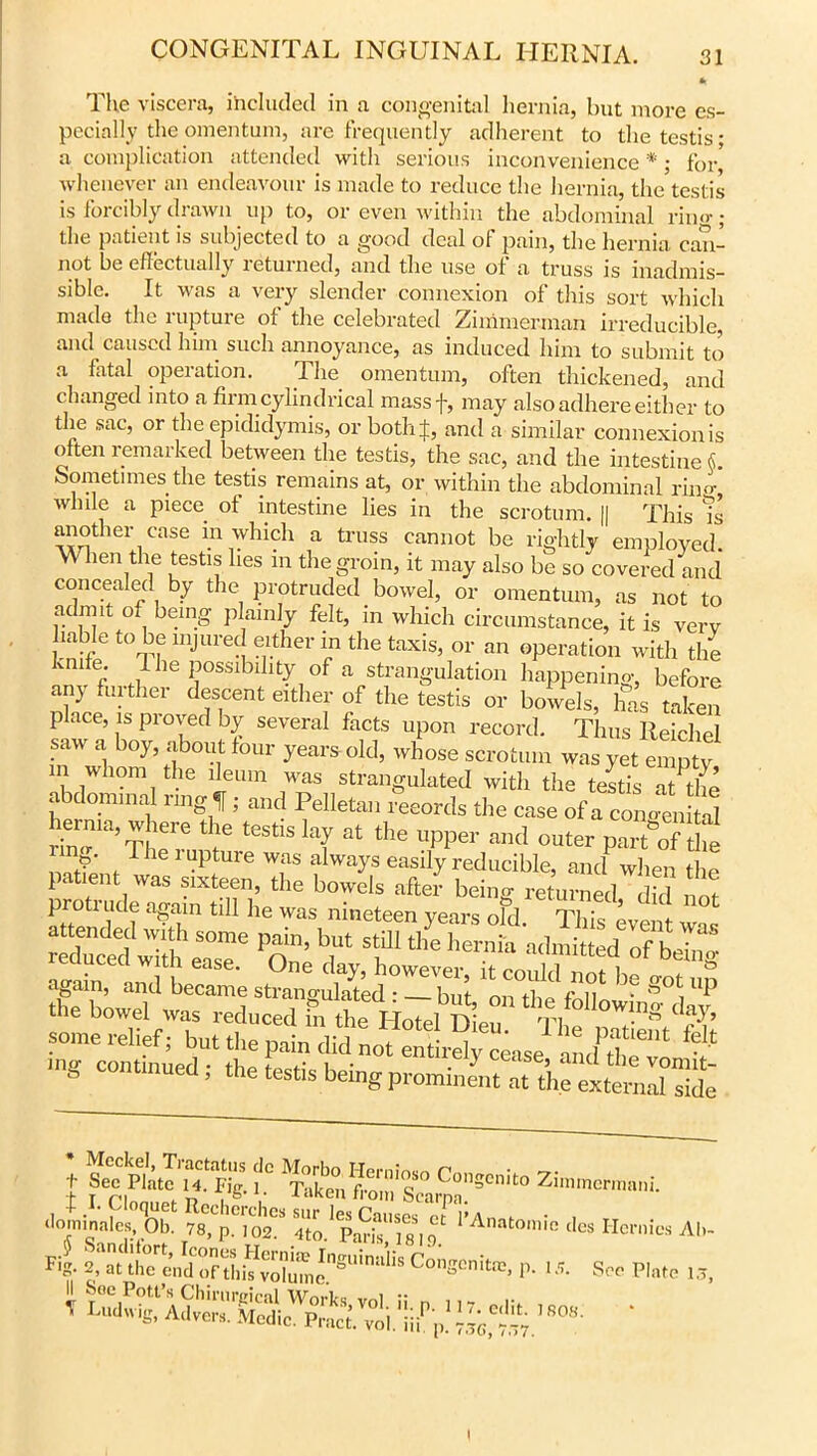 * The viscera, included in a congenital hernia, but more es- pecially the omentum, are frequently adherent to the testis- a complication attended with serious inconvenience *; for whenever an endeavour is made to reduce the hernia, the testis is forcibly drawn up to, or even within the abdominal rin<>-; the patient is subjected to a good deal ol pain, the hernia can- not be effectually leturned, and the use of a truss is inadmis- sible. It was a very slender connexion of this sort which made the lupture of the celebrated -Zimmerman irreducible, and caused him such annoyance, as induced him to submit to a fatal operation. The omentum, often thickened, and changed into a firm cylindrical massf, may also adhere either to the sac, or the epididymis, or both;};, and a similar connexion is often remarked between the testis, the sac, and the intestine $. Sometimes the testis remains at, or within the abdominal riiF, while a piece of intestine lies in the scrotum. || This ?s another case in which a truss cannot be rightly employed. When the testis lies m the groin, it may also be so covered and concealed by the protruded bowel, or omentum, as not to admit of being plainly felt, in which circumstance, it is very liable to be injured either in the taxis, or an operation with the knife. 1 he possibility of a strangulation happening, before any further descent either of the testis or bowels, has taken place, is proved by several facts upon record. Thus Reichel saw a boy, about four years old, whose scrotum was yet empty m whom the ileum was strangulated with the teltis at the abdominal ring f ; and Pelletan records the case of a congenSd “I6 testislaf th<= «PP« and outer pS’rfS , rheiuPture was always easily reducible, and when the latent was sixteen, the bowels after being returned did not protrude again till he was nineteen years old. This event was “ wTth eSa°see on T T ^ ^ a*n**d ofb«1 WttttssaBaSSS t Sec Plate 14. Fig. i° ^ukeVfi-oin s*0 Conscnito Zimmermani. TsSir£f'778lP-.t;2: «»• Aan,omcdesHm'k^1 Fig. 2, at the end of this tolu” 'nsu,”“l,s Congenital, p. 1 j. See Plate 1; l