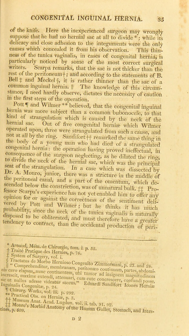 of the knife. Here the inexperienced surgeon may wrongly suppose that he had no hernial sac at all to divide *; while ite delicacy and close adhesion to the integuments were the only causes which Concealed it from his observation. This thin- ness of the tunica vaginalis, in cases of congenital herhia, is particularly noticed by some of the most correct surgical writers. Scarpa remarks, that the sac is not thicker than the rest of the peritoneum f; arid according to the statements of B. Bell ^ and Meckel it is rather thinner than the sac of a common inguinal hernia. || The knowledge of this circum- stance, I need hardly observe, dictates the necessity of caution m the first steps of the operation. Pott If and Wilmer ** believed, that the congenital inguinal hernia was more subject than a common bubonocele, to that kukI ot strangulation which is caused by the neck of the hernial sac. Out of five congenital her nice which Wilmer operated upon, three were strangulated from such a cause, and not at all by the ring. Sandifortff remarked the same thing in the body of a young man who had died of a strangulated congenital herriia: the operation having proved ineffectual, in i°ST °ftie ?r£eo neglecting, as he dilated the ring, eafnf h h! neC\°f.the hTernial sac’ whicl1 was the principal Dr A vr stlan&ulatlon- In a case which was dissected by the'nprii °nii°’ JT°r’ ?1Gre Was a stricture in the middle of scenS Sr T’ ^ “ P'art °f the omentmn, which de- scended below the constriction, was of unnatural bulk, ft Pro- fe sen- Scarpa’s experience has not yet enabled him to offer Z v ST**of the cS eiecl bj Pott and Wilmer ; but lie thinks it has much lllSto b‘rCei rf °f ,the tlmicn « naturally find! d * 1 °blltenited’ and must therefore have a Greater ency to contract, than the accidental production of peri- 1 M?ra- df Chirurgie, tom. it p. 52. T aite Pratique des Hernies, p. 7(>. I System of Surgery, vol. i. .{ ^CompreheikHtur ,°m e mb ra nam °nerit'^ Z!mhle.rmarih P- 25. and 28. nls cav.° elapsaSj.nunc continentem £ Sor°ad inunn,> P^tes ahdomb increscit, maxime extendi, attenuari cnr. r ' , mb,S,,CI magnitudmem sic ut nullus adesse videatur saccm ” mi cpiicrcscei-e, cpnfundi posse, Ingumalis Congenita, p 24 ' ' Eduardl Sandifolt fetanes Hernias tines', £S* md fates.