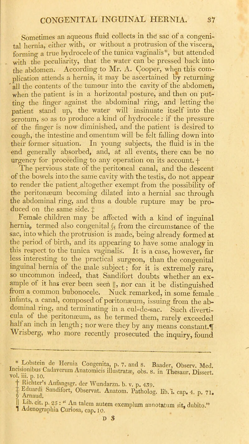 Sometimes an aqueous fluid collects in thct sac of a congeni- tal hernia, either with, or without a protrusion of the viscera, forming a true hydrocele of the tunica vaginalis*, but attended with the peculiarity, that the water can be pressed back into the abdomen. According to Mr. A. Cooper, when this com- plication attends a hernia, it may be ascertained by returning ' all the contents of the tumour into the cavity of the abdomen, when the patient is in a horizontal posture, and then on put- ting the finger against the abdominal ring, and letting the patient stand up, the water will insinuate itself into the scrotum, so as to produce a kind of hydrocele: if the pressure of the finger is now diminished, and the patient is desired to cough, the intestine and omentum will be felt falling down into then’ former situation. In young subjects, the fluid is in the end generally absorbed, and, at all events, there can be no urgency for proceeding to any operation on its account, j- The pervious state of the peritoneal canal, and the descent of the bowels into the same cavity with the testis, do not appear to render the patient altogether exempt from the possibility of the peritonaeum becoming dilated into a hernial sac through the abdominal ring, and thus a double rupture may be pro- duced on the same side. J Female children may be affected with a kind of inguinal hernia, termed also congenital §; from the circumstance of the sac, into which the protrusion is made, being already formed at the period of birth, and its appearing to have some analogy in this respect to the tunica vaginalis. It is a case, however, far less interesting to the practical surgeon, than the congenital inguinal hernia of the male subject; for it is extremely rare, so uncommon indeed, that Sandifort doubts whether an ex- ample of it has ever been seen ||, nor can it be distinguished from a common bubonocele. Nuck remarked, in some female infants, a canal, composed of peritonaeum, issuing from the ab- dominal ring, and terminating hi a cul-de-sac. Such diverti- cula of the peritonaeum, as he termed them, rarely exceeded half an inch in length; nor were they by any means constant.51 Wrisberg, who more recently prosecuted the inquiry, found * Lobstein de Hernia Congenita, p. 7. and 8. Baader, Observ. Med. lnasiombiiss Cadaverum Anatomicis illustrate, obs. 8. in Thesaur. Dissert vol. 111. p. 10. 1 Richter’s Anfangsgr. der Wundarzn. b. v. p. 439. Arnaud Sandif°rt’ 0bservat- Anatom. Patholog. lib. 1. cap. 4, p. 71. Lib. cit. p. 25 An talem autem exemplum annotation sit, dubito.” l Adenograplna Cunosa, cap. 10.