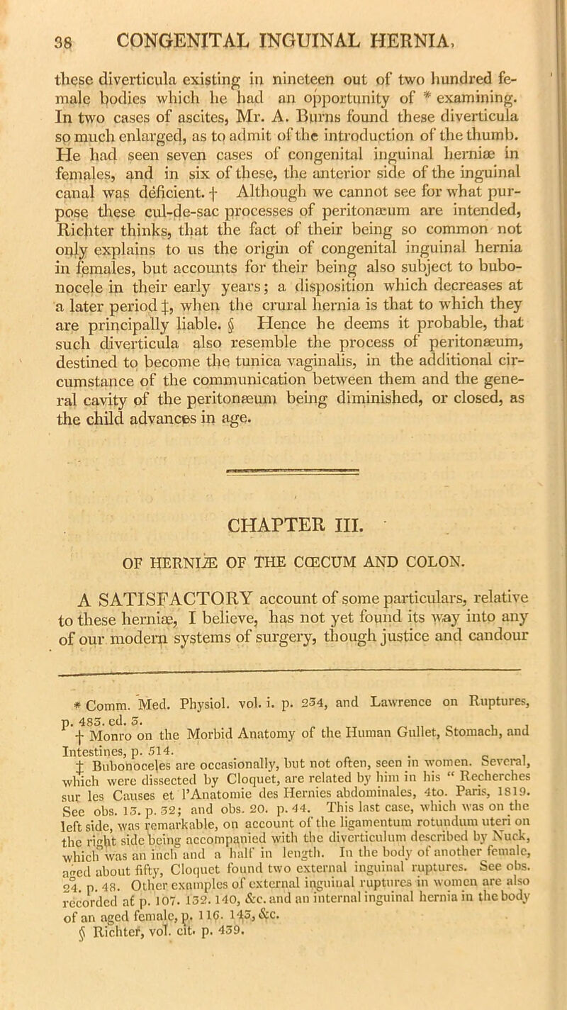 these diverticula existing in nineteen out of two hundred fe- male bodies which he had an opportunity of * * * § examining. In two cases of ascites, Mr. A. Burns found these diverticula so much enlarged, as to admit of the introduction of the thumb. He had seen seven cases of congenital inguinal herniae in females, and in six of these, the anterior side of the inguinal canal was deficient, f Although we cannot see for what pur- pose these cul-de-sac processes of peritonaeum are intended, Richter thinks, that the fact of their being so common not only explains to us the origin of congenital inguinal hernia in females, but accounts for their being also subject to bubo- nocele in their early years; a disposition which decreases at a later period |, when the crural hernia is that to which they are principally liable. § Hence he deems it probable, that such diverticula also resemble the process of peritonaeum, destined to become the tunica vaginalis, in the additional cir- cumstance of the communication between them and the gene- ral cavity of the peritonaeum being diminished, or closed, as the child advances in age. CHAPTER III. OF HERNIiE OF THE CGECUM AND COLON. A SATISFACTORY account of some particulars, relative to these herniae, I believe, has not yet found its way into any of our modern systems of surgery, though justice and candour * Comm. Med. Physiol, vol. i. p. 254, and Lawrence on Ruptures, p. 485. ed. 5. f Monro on the Morbid Anatomy of the Human Gullet, Stomach, and Intestines, p. 514. . . t Bubonoceles are occasionally, but not often, seen m women, Several, which were dissected by Cloquet, are related by him in his “ Recherches sur les Causes et'l’Anatomie des Hernies abdominales, 4to. Paris, 1819. See obs. 13. p. 52; and obs. 20. p. 44. This last case, which was on the left side, was remarkable, on account of the ligamentum rotundum uteri on the riht side being accompanied with the diverticulum described by Nuck, which was an inch and a half in length. In the body of another female, aired about fifty, Cloquet found two external inguinal ruptures. See obs. 24. p. 48. Other examples of external inguinal ruptures in women are also recorded a£ p. 107. 132.140, &c.an'd an internal inguinal hernia in the body of an aged female, p. 116. 143, &c. § Richtef, vol. cit. p. 439.