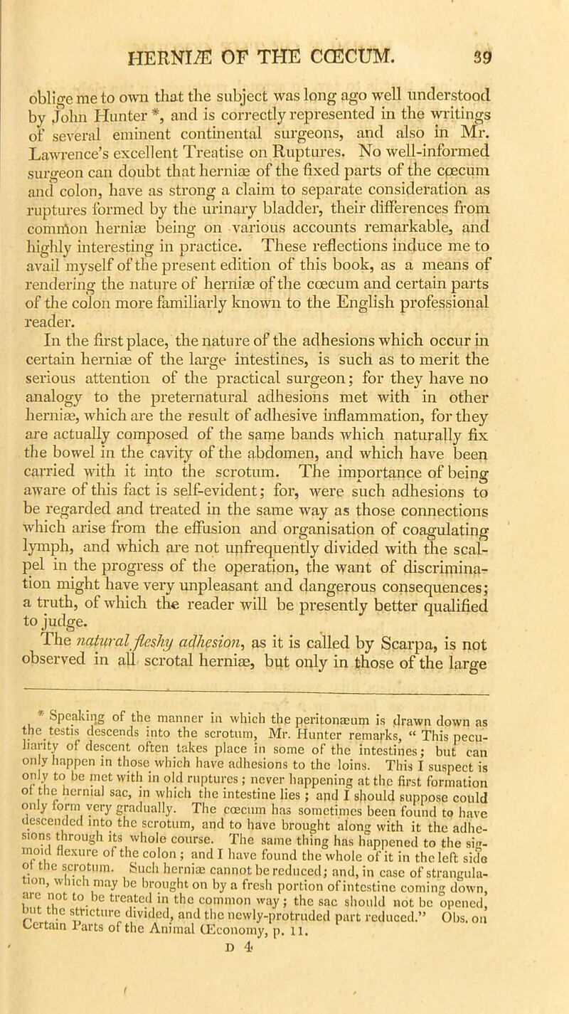 oblige me to own that the subject was long ago well understood by John Hunter *, and is correctly represented in the writings of several eminent continental surgeons, and also in Mr. Lawrence’s excellent Treatise on Ruptures. No well-informed surgeon can doubt that herniae of the fixed parts of the cpecum and colon, have as strong a claim to separate consideration as ruptures formed by the urinary bladder, their differences from common herniae being on various accounts remarkable, and highly interesting in practice. These reflections induce me to avail myself of the present edition of this book, as a means of rendering the nature of herniae of the ccecum and certain parts of the colon more familiarly known to the English professional reader. In the first place, the nature of the adhesions which occur in certain herniae of the large intestines, is such as to merit the serious attention of the practical surgeon; for they have no analogy to the preternatural adhesions met with in other herniae, which are the result of adhesive inflammation, for they are actually composed of the same bands which naturally fix the bowel in the cavity of the abdomen, and which have been carried with it into the scrotum. The importance of being aware of this fact is self-evident; for, were such adhesions to be regarded and treated in the same way as those connections which arise from the effusion and organisation of coagulating lymph, and which are not unfrequently divided with the scal- pel in the progress of the operation, the want of discrimina- tion might have very unpleasant and dangerous consequences; a truth, of which the reader will be presently better qualified to judge. The natural fleshy adhesion, as it is called by Scarpa, is not observed in all scrotal herniae, but only in those of the large Speaking of the manner in which the peritonaeum is drawn down as the. testis descends into the scrotum, Mr. Hunter remarks, “ This pecu- liarity of descent often takes place in some of the intestines; but can °ny happen in those which have adhesions to the loins. This I suspect is only to be met with in old ruptures; never happening at the first formation ot the hernial sac, in which the intestine lies; apd I should suppose could only form very gradually. The pcecum has sometimes been found to have descended into the scrotum, and to have brought along with it the adhe- sions through its whole course. The same thing has happened to the sig- moid flexure of the colon; and I have found the whole of it in the left side ot the scrotum. Such herniae cannot be reduced; and, in case of strangula- tion, which may be brought on by a fresh portion of intestine coming down, me not to be treated in the common way; the sac should not be opened, hut the stricture divided, and the newly-protruded part reduced.” Obs. on Certain larts of the Animal (Economy, p. 11. D 4 f