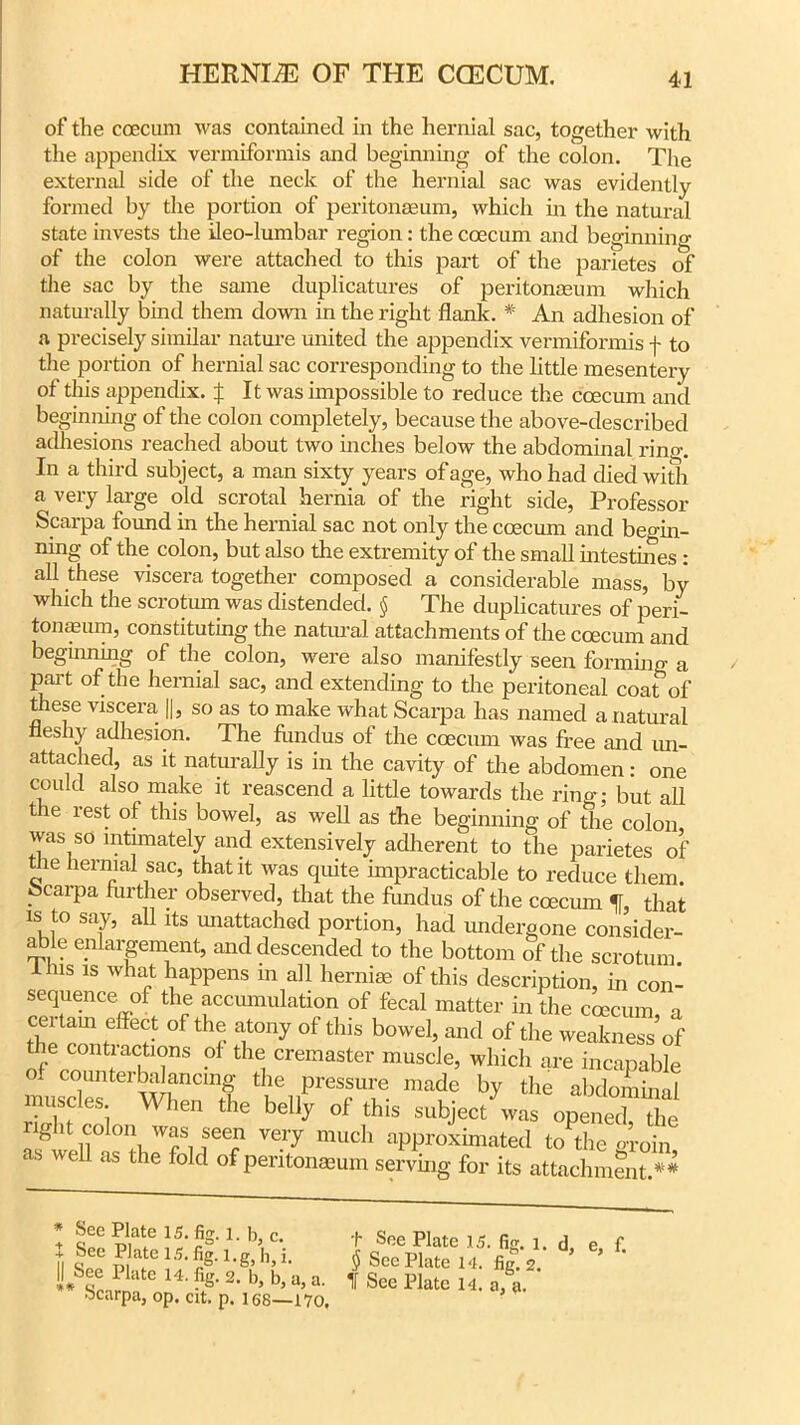 of the coecum was contained in the hernial sac, together with the appendix vermiformis and beginning of the colon. The external side of the neck of the hernial sac was evidently formed by the portion of peritonaeum, which in the natural state invests the ileo-lumbar region: the coecum and beginning of the colon were attached to this part of the parietes of the sac by the same duplicatures of peritonaeum which naturally bind them down in the right flank. * An adhesion of a precisely similar nature united the appendix vermiformis f to the portion of hernial sac corresponding to the little mesentery of this appendix, f It was impossible to reduce the coecum and beginning of the colon completely, because the above-described adhesions reached about two inches below the abdominal rino-. In a third subject, a man sixty years of age, who had died with a very large old scrotal hernia of the right side, Professor Scarpa found in the hernial sac not only the coecum and begin- ning of the colon, but also the extremity of the small intestines : all these viscera together composed a considerable mass, by which the scrotum was distended. § The duplicatures of peri- tonaeum, constituting the natural attachments of the coecum and beginning of the colon, were also manifestly seen forming a part of the hernial sac, and extending to the peritoneal coat of these viscera ||, so as to make what Scarpa has named a natural fleshy adhesion. The Hindus ol the coecum was free and un- attached, as it naturally is in the cavity of the abdomen: one could also make it reascend a little towards the ring; but all tie rest of this bowel, as well as the beginning of the colon was so intimately and extensively adherent to the parietes of die hernial sac, that it was quite impracticable to reduce them Scarpa further observed, that the fhndus of the coecum % that is to say, all its unattached portion, had undergone consider- able enlargement, and descended to the bottom of the scrotum. I Ins is what happens in all hernias of this description, in con- sequenceof the accumulation of fecal matter hi the coecum a certain effect of the atony of this bowel, and of the weakness of the contractions of the cremaster muscle, which are incapable if counterbalancing the pressure made by the abdominal muscles. When the belly of this subject was opened, the right colon was seen very much approximated to the groin as well as the fold of peritonmum serving for its attachment.**