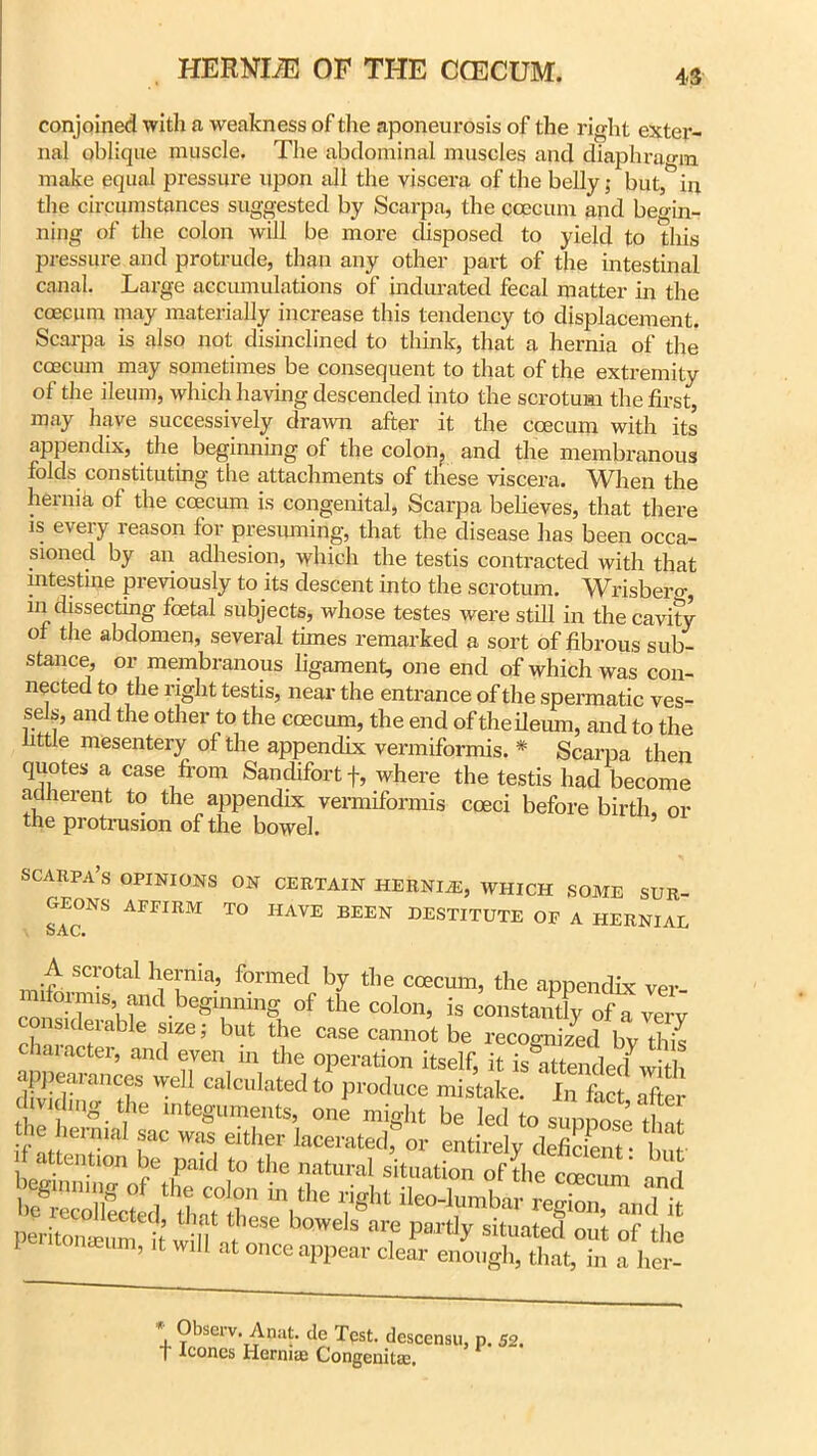 conjoined with a weakness of the aponeurosis of the right exter- nal oblique muscle. The abdominal muscles and diaphragm make equal pressure upon all the viscera of the belly; but, in the circumstances suggested by Scarpa, the ccecum and beo-in- ning of the colon will be more disposed to yield to this pressure and protrude, than any other part of the intestinal canal. Large accumulations of indurated fecal matter hi the coecum may materially increase this tendency to displacement. Scarpa is also not disinclined to think, that a hernia of the coecum may sometimes be consequent to that of the extremity of the ileum, which having descended into the scrotum the first, may have successively drawn after it the coecum with its appendix, the beginning of the colon, and the membranous folds constituting the attachments of these viscera. When the hernia of the coecum is congenital, Scarpa believes, that there is every reason for presuming, that the disease has been occa- sioned by an adhesion, which the testis contracted with that intestine previously to its descent into the scrotum. Wrisbero- in dissecting foetal subjects, whose testes were still in the cavity of the abdomen, several times remarked a sort of fibrous sub- stance, or membranous ligament, one end of which was con- nected to the right testis, near the entrance of the spermatic ves- sels, and the other to the coecum, the end of the ileum, and to the little mesentery of the appendix vermiformis. * Scarpa then quotes a case from Sandifortf, where the testis had become adherent to the appendix vermiformis coeci before birth, or the protrusion of the bowel. SCARPA’S OPINIONS ON CERTAIN HERNIAS, WHICH SOME SUR- GEONS AFFIRM TO HAVE BEEN DESTITUTE OF A HERNIAL SAC* A scrotal hernia, formed by the coecum, the appendix ver conSS4rC^1 begnming of the colon, is constancy of a very considerable size; but the case cannot be recognized bv this character, and even hi the operation itself, it ismtenld wit c ijieaiances well calculated to produce mistake. In fact after aiding the integuments, one might be led to suppose tint i iccum, it will at once appear clear enough, that, in a her- *+ ?bsel'v-Anat. de Test, descensu, p. 52. T leones Herniae Congenitas.