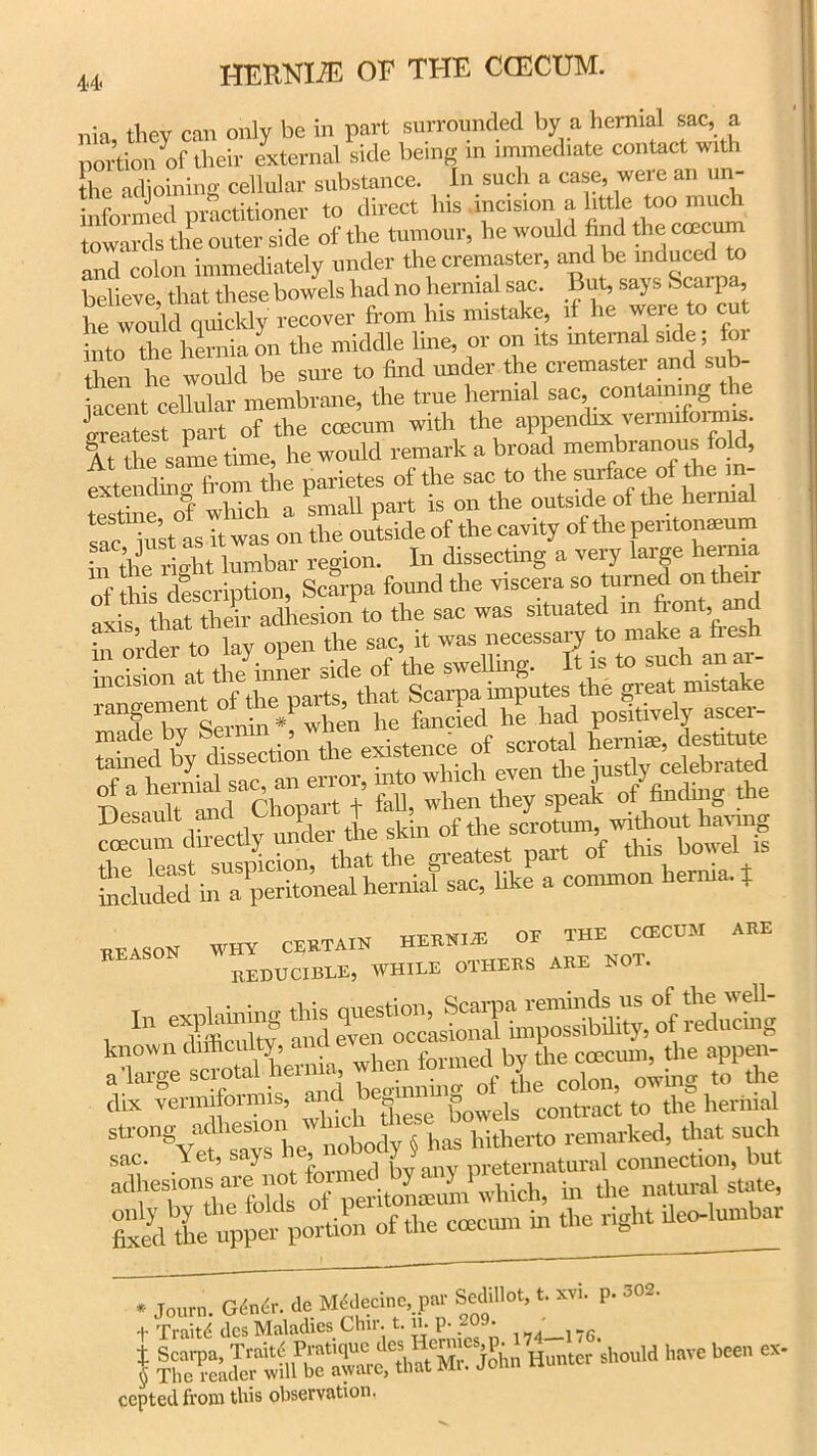 tjiev can only be in part surrounded by a hernial sac, a portion of their external side being in immediate contact with the adjoining cellular substance. In such a case, were an un- informed practitioner to direct his incision a little too much towards the outer side of the tumour, he would find the ccecum and colon immediately under the cremaster, and be induced to believe, that these bowels had no hernial sac. But, says Scarpa, he would quickly recover from his mistake, if he were to cut frito the hernia on the middle line, or on its internal side; for then he would be sure to find under the cremaster and sub- iacent cellular membrane, the true hernial sac, containing the Sest Tart of the ccecum with the appendix vermiform^. At the same time, he would remark a broad membranous fold, fxtet^Tfrom the parietes of the sac to the surtee of the m- testine of which a small part is on the outside of the hernial iust as it was on the outside of the cavity of the pei itonaeum in the right lumbar region. In dissecting a very large hernia offriis description, Scarpa found the viscera so turned on their axis that them adhesion to the sac was situated m front, and in order to lay open the sac, it was necessary to make a hesh REASON WHY CERTAIN HERNIiE OE THE CCECUM REDUCIBLE, WHILE OTHERS ARE NOT. ARE re sac. Yet, says , . nretematural connection, but muma &££££& “f1■>« ccecum in the right ileo-lumbar M61ecinc,.pnr Sedillot, t. rri. p. 302. t Traiti dcs Maladies Chir. t. n. P- ?°9' 174_no. f should have heea ex- cepted from this observation.