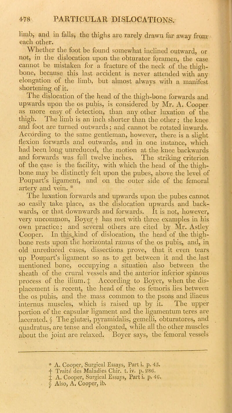 limb, and in falls, the thighs are rarely drawn far away from each other. Whether the foot be found somewhat inclined outward, or not, in the dislocation upon the obturator foramen, the case cannot be mistaken for a fracture of the neck of the thigh- bone, because this last accident is never attended with any elongation of the limb, but almost always with a manifest shortening of it. The dislocation of the head of the thigh-bone forwards and upwards upon the os pubis, is considered by Mr. A. Cooper as more easy of detection, than any other luxation of the thigh. The limb is an inch shorter than the other; the knee and foot are turned outwards; and cannot be rotated inwards. According to the same gentleman, however, there is a slight flexion forwards and outwards, and in one instance, which had been long unreduced, the motion at the knee backwards and forwards was full twelve inches. The striking criterion of the case is the facility, with which the head of the thigh- bone may be distinctly felt upon the pubes, above the level of Poupart’s ligament, and on the outer side of the femoral artery and vein. * The luxation forwards and upwards upon the pubes cannot so easily take place, as the dislocation upwards and back- wards, or that downwards and forwards. It is not, however, very uncommon, Boyer f has met with three examples in his own practice; and several others are cited by Mr. Astley Cooper. In this,kind of dislocation, the head of the thigh- bone rests upon the horizontal ramus of the os pubis, and, in old unreduced cases, dissections prove, that it even tears up Poupart’s ligament so as. to get between it and the last mentioned bone, occupying a situation also between the sheath of the crural vessels and the anterior inferior spinous process of the ilium. J According to Boyer, when the dis- placement is recent, the head of the os femoi'is lies between the os pubis, and the mass common to the psoas and iliacus interims muscles, which is raised up by it. The upper portion of the capsular ligament and the ligamentum teres are lacerated. § Theglutaei, pyramidalis, gemelli, obturatores, and quadratus, are tense and elongated, while all the other muscles about the joint arc relaxed. Boyer says, the femoral vessels * A. Cooper, Surgical Essays, Part i. p. 45. -j- Traite des Maladies Chir. t. iv. p. 286. j A. Cooper, Surgical Essays, Part i. p. 46. (j Also, A. Cooper, ib.