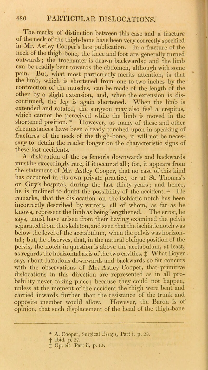 The marks of distinction between this case and a fracture of the neck of the thigh-bone have been very correctly specified in Mr. Astley Cooper’s late publication. In a fracture of the neck of the thigh-bone, the knee and foot are generally turned outwards; the trochanter is drawn backwards; and the limb can be readily bent towards the abdomen, although with some pain. But, what most particularly merits attention, is that the limb, which is shortened from one to two inches by the contraction of the muscles, can be made of the length of the other by a slight extension, and, when the extension is dis- continued, the leg is again shortened. When the limb is extended and rotated, the surgeon may also feel a crepitus, which cannot be perceived while the limb is moved in the shortened position. * However, as many of these and other circumstances have been already touched upon in speaking of fractures of the neck of the thigh-bone, it will not be neces- sary to detain the reader longer on the characteristic signs of these last accidents. A dislocation of the os femoris downwards and backwards must be exceedingly rare, if it occur at all; for, it appears from the statement of Mr. Astley Cooper, that no case of this kind has occurred in his own private practice, or at St. Thomas’s or Guy’s hospital, during the last thirty years; and hence, he is inclined to doubt the possibility of the accident, f He remarks, that the dislocation on the ischiatic notch has been incorrectly described by writers, all of whom, as far as he knows, represent the limb as being lengthened. The error, he says, must have arisen from their having examined the pelvis separated from the skeleton, and seen that the ischiatic notch was below the level of the acetabulum, when the pelvis was horizon- tal ; but, he observes, that, in the natural oblique position of the pelvis, the notch in question is above the acetabulum, at least, as regards the horizontal axis of the two cavities. % What Boyer says about luxations downwards and backwards so far concurs with the observations of Mr. Astley Cooper, that primitive dislocations in this direction are represented as in all pro- bability never taking place; because they could not happen, unless at the moment of the accident the thigh were bent and carried inwards further than the resistance of the trunk and opposite member would allow. However, the Baron is ot opinion, that such displacement of the head of the thigh-bone t A. Cooper, Surgical Essays, Part i. p. 28. Ibid. p. 27.