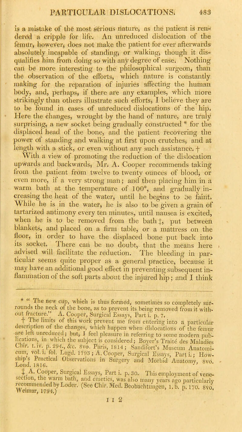 is a mistake of the most serious nature, as the patient is ren- dered a cripple for life. An unreduced dislocation of the femitr, however, does not make the patient for ever afterwards absolutely incapable of standing* or walking, though it dis- qualifies him from doing so with any degree of ease. Nothing- can be more interesting to the philosophical surgeon, than the observation of the efforts, which nature is constantly making for the reparation of injuries affecting the human body, and, perhaps* if there are any examples, which more strikingly than others illustrate such efforts, I believe they are to be found in cases of unreduced dislocations of the hip. Here the changes, wrought by the hand of nature, are truly surprising, a new socket being gradually constructed * for the displaced head of the bone, and the patient recovering the power of standing and walking at first upon crutches, and at length with a stick, or even without any such assistance, f With a view of promoting the reduction of the dislocation upwards and backwards, Mr, A. Cooper recommends taking from the patient from twelve to twenty ounces of blood, or even more, if a very strong man; and then placing him in a warm bath at the temperature of 100°, and gradually in- creasing the heat of the water, until he begins to oe faint. While he is in the water, he is also to be given a grain of tartarized antimony every ten minutes, until nausea is excited, when he is to be removed from the bath f, put between blankets, and placed on a firm table, or a mattress on the floor, in order to have the displaced bone put back into its socket. There can be no doubt, that the means here advised will facilitate the reduction. The bleeding in par- ticular seems quite proper as a general practice, because it may have an additional good effect in preventing subsequent in- flammation ol the soft parts about the injured hip; and I think K “ The new cup, which is thus formed, sometimes so completely sur- rounds the neck of the bone, as to prevent its being removed from it with, out fracture.” A. Cooper, Surgical Essays, Part i. p. 7. 1' The limits of this work prevent me from entering into a particular description of the changes, which happen when dislocations of the femur are left unreduced; but, I feel pleasure in referring to some modern pub- lications, in which the subject is considered; Boyer’s Traifr des Maladies Chn. t. lv. p. 294., &c. 8vo. Paris, 1814, Sandifort’s Museum Anatomi- v° • K . ; Tugd. 1795; A. Cooper, Surgical Essays, Parti.; How- ship s Piactical Observations in Surgery and Morbid Anatomy, 8vo. Lond. 1816. J t.A. Cooper, Surgical Essays, Part i. p. 50. This employment of vene- section, the warm bath, and emetics, was also many years ago particularly iccommendedbyLoder. (See Chir. Med. Beobachtungen, l.b. p. 170. 8vo Weimar, 1794.) & 1 *