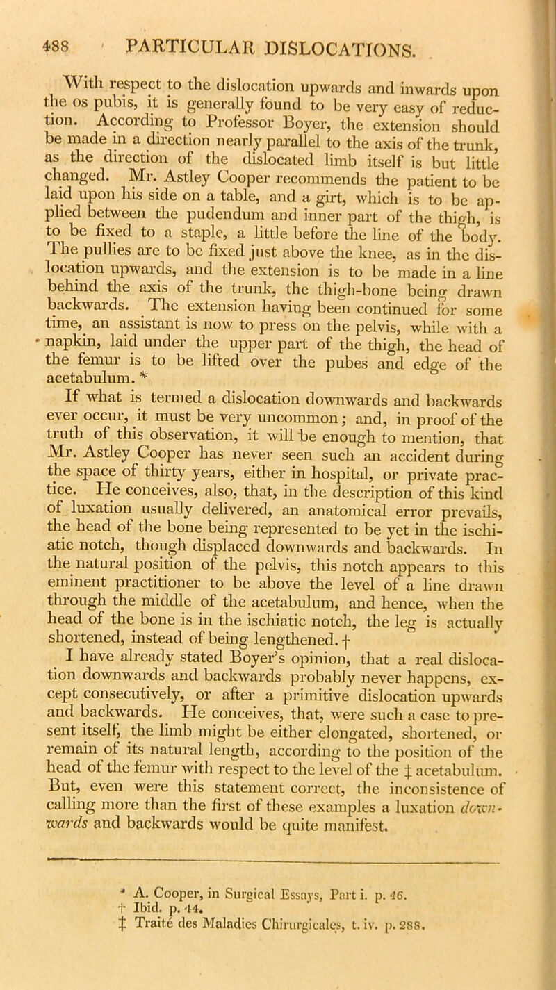 With lespect to the dislocation upwards and inwards upon the os pubis, it is generally found to be very easy of reduc- tion. According to Professor Boyer, the extension should be made in a direction nearly parallel to the axis of the trunk, as the direction of the dislocated limb itself is but little changed. Mr. Astley Cooper recommends the patient to be laid upon his side on a table, and a girt, which is to be ap- plied between the pudendum and inner part of the thhdi, is to be fixed to a staple, a little before the line of the body. The pullies are to be fixed just above the knee, as in the dis- location upwards, and the extension is to be made in a line behind the axis of the trunk, the thigh-bone being drawn backwaids. The extension having been continued for some time, 3-ii 3ssist3iit is now to press on the pelvis5 while with 3 * napkin, laid under the upper part of the thigh, the head of the femur is to be lifted over the pubes and edge of the acetabulum. * If what is termed a dislocation downwards and backwards ever occur, it must be very uncommon; and, in proof of the truth of this observation, it will be enough to mention, that Mr. Astley Cooper has never seen such an accident during the space of thirty years, either in hospital, or private prac- tice. He conceives, also, that, in the description of this kind of luxation usually delivered, an anatomical error prevails, the head of the bone being represented to be yet in the ischi- atic notch, though displaced downwards and backwards. In the natural position of the pelvis, this notch appears to this eminent practitioner to be above the level of a line drawn through the middle of the acetabulum, and hence, when the head of the bone is in the ischiatic notch, the leg is actually shortened, instead of being lengthened, f I have already stated Boyer’s opinion, that a real disloca- tion downwards and backwards probably never happens, ex- cept consecutively, or after a primitive dislocation upwards and backwards. He conceives, that, were such a case to pre- sent itself, the limb might be either elongated, shortened, or remain of its natural length, according to the position of the head of the femur with respect to the level of the f acetabulum. But, even were this statement correct, the inconsistence of calling more than the first of these examples a luxation down- wards and backwards would be quite manifest. * A. Cooper, in Surgical Essays, Part i. p. 46. t Ibid. p. -14. X Traite des Maladies Chintrgicales, t. iv. p. 288.