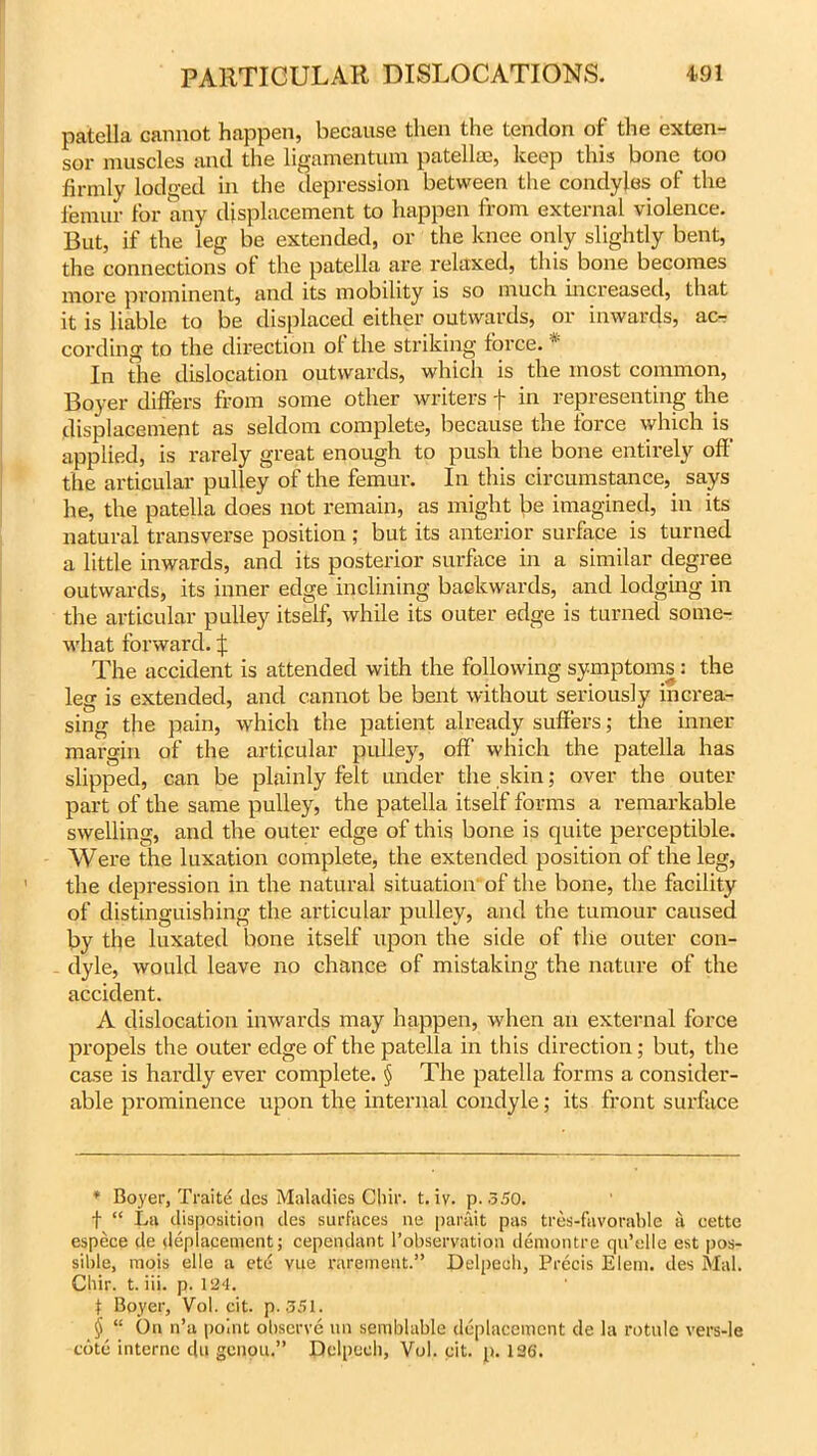 patella cannot happen, because then the tendon of the exten- sor muscles and the ligamentum patellae, keep this bone too firmly lodged in the depression between the condyles of the femur for any displacement to happen from external violence. But, if the leg be extended, or the knee only slightly bent, the connections of the patella are relaxed, this bone becomes more prominent, and its mobility is so much increased, that it is liable to be displaced either outwards, or inwards, ac-: cording to the direction ot the striking force. * * * § In the dislocation outwards, which is the most common, Boyer differs from some other writers f in representing the displacement as seldom complete, because the force which is applied, is rarely great enough to push the bone entirely off' the articular pulley of the femur. In this circumstance, says he, the patella does not remain, as might be imagined, in its natural transverse position ; but its anterior surface is turned a little inwards, and its posterior surface in a similar degree outwards, its inner edge inclining backwards, and lodging in the articular pulley itself, while its outer edge is turned some- what forward, f The accident is attended with the following symptoms : the leg is extended, and cannot be bent without seriously increa- sing the pain, which the patient already suffers; the inner margin of the articular pulley, off which the patella has slipped, can be plainly felt under the skin; over the outer part of the same pulley, the patella itself forms a remarkable swelling, and the outer edge of this bone is quite perceptible. Were the luxation complete, the extended position of the leg, the depression in the natural situation of the bone, the facility of distinguishing the articular pulley, and the tumour caused by the luxated bone itself upon the side of the outer con- dyle, would leave no chance of mistaking the nature of the accident. A dislocation inwards may happen, when an external force propels the outer edge of the patella in this direction; but, the case is hardly ever complete. § The patella forms a consider- able prominence upon the internal condyle; its front surface * Boyer, Traite ties Maladies Cbir. t. iv. p. 350. f “ La disposition des surfaces ne parait pas tres-favorable a eette espece de deplacement; cependant [’observation demontre qu’elle est pos- sible, mois elle a etd vue rarement.” Delpech, Precis Elem. des Mai. Cbir. t. iii. p. 124. t Boyer, Vol. cit. p. 351. § “ On n’a point observe un semblable deplacement de la rotule vers-le cote interne du genou.” Delpech, Vol. cit. p. 136.