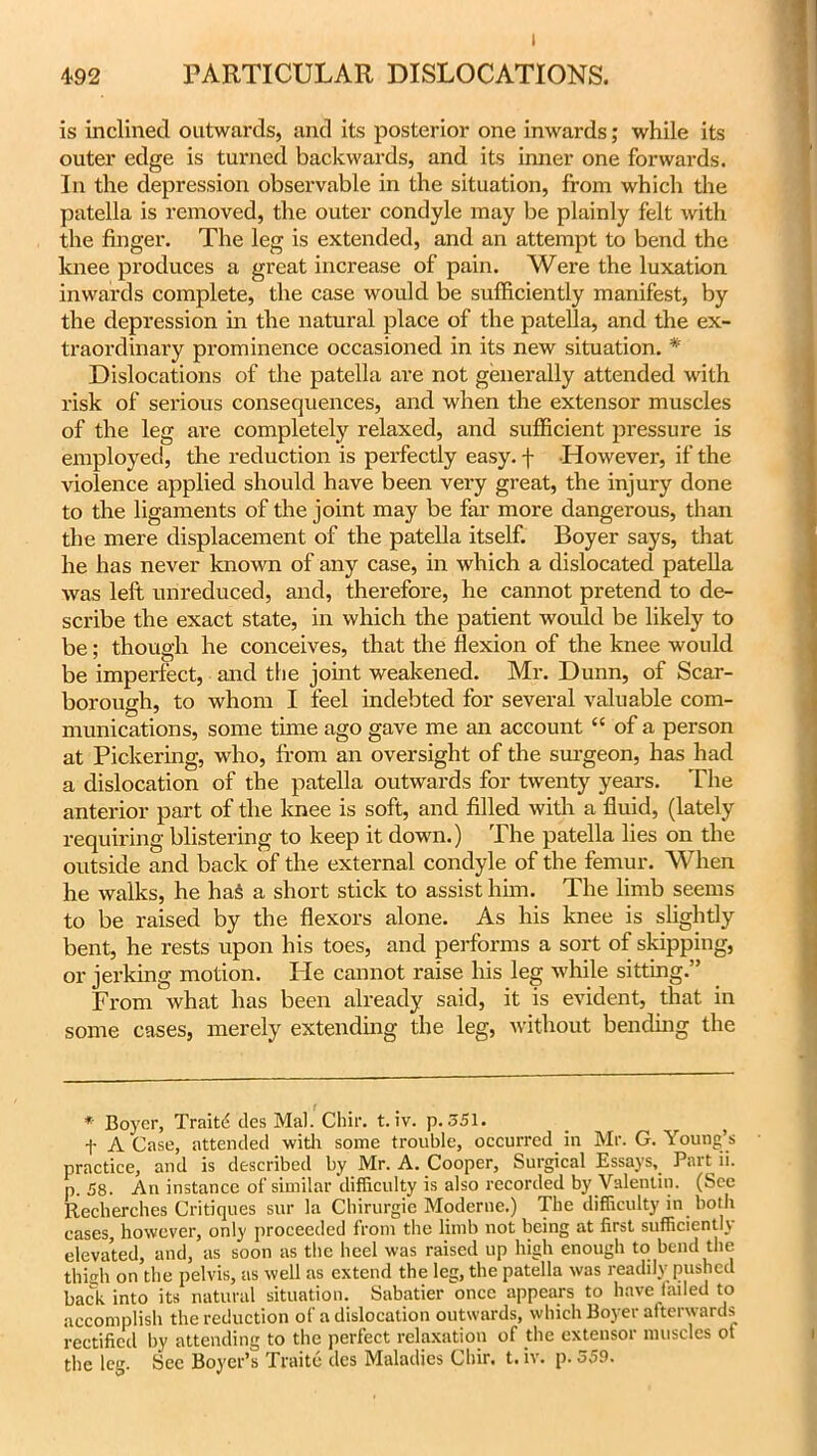I 4*92 PARTICULAR DISLOCATIONS. is inclined outwards, and its posterior one inwards; while its outer edge is turned backwards, and its inner one forwards. In the depression observable in the situation, from which the patella is removed, the outer condyle may be plainly felt with the finger. The leg is extended, and an attempt to bend the knee produces a great increase of pain. Were the luxation inwards complete, the case would be sufficiently manifest, by the depression in the natural place of the patella, and the ex- traordinary prominence occasioned in its new situation. * Dislocations of the patella are not generally attended with risk of serious consequences, and when the extensor muscles of the leg are completely relaxed, and sufficient pressure is employed, the reduction is perfectly easy, j- However, if the violence applied should have been very great, the injury done to the ligaments of the joint may be far more dangerous, than the mere displacement of the patella itself. Boyer says, that he has never known of any case, in which a dislocated patella was left unreduced, and, therefore, he cannot pretend to de- scribe the exact state, in which the patient would be likely to be; though he conceives, that the flexion of the knee would be imperfect, and the joint weakened. Mr. Dunn, of Scar- borough, to whom I feel indebted for several valuable com- munications, some time ago gave me an account “ of a person at Pickering, who, from an oversight of the surgeon, has had a dislocation of the patella outwards for twenty years. The anterior part of the knee is soft, and filled with a fluid, (lately requiring blistering to keep it down.) The patella lies on the outside and back of the external condyle of the femur. When he walks, he has a short stick to assist him. The limb seems to be raised by the flexors alone. As his knee is slightly bent, he rests upon his toes, and performs a sort of skipping, or jerking motion. He cannot raise his leg while sitting.” From what has been already said, it is evident, that in some cases, merely extending the leg, without bending the * Boyer, Traite ties Mai. Chir. t.iv. p. 351. t A Case, attended with some trouble, occurred in Mr. G. Young’s practice, and is described by Mr. A. Cooper, Surgical Essays, Part 11. p. 58. An instance of similar difficulty is also recorded by Valentin. (See Recherches Critiques sur la Chirurgie Moderne.) The difficulty in both cases, however, only proceeded from the limb not being at first sufficient'} elevated, and, as soon as the heel was raised up high enough to bend the thigh on the pelvis, as well as extend the leg, the patella was readily pushed back into its natural situation. Sabatier once appears to have failed to accomplish the reduction of a dislocation outwards, which Boyer afterwards rectified by attending to the perfect relaxation of the extensor muscles of the leg. Sec Boyer’s Traite dcs Maladies Chir. t. iv. p. 559.