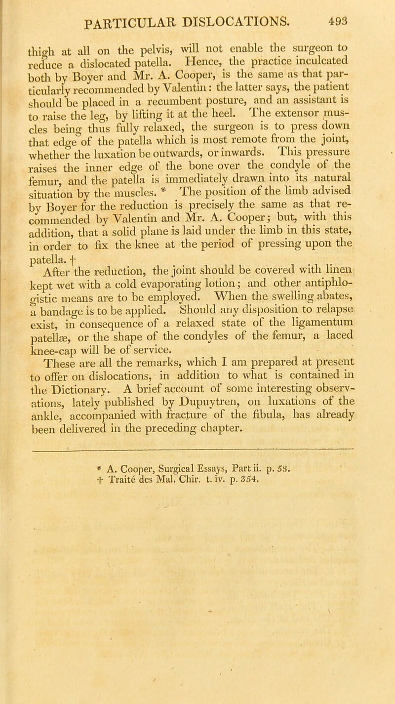 thigh at all on the pelvis, will not enable the surgeon to reduce a dislocated patella. Hence, the practice inculcated both by Boyer and Mr. A. Cooper, is the same as that par- ticularly recommended by Valentin: the latter says, the patient should be placed in a recumbent posture, and an assistant is to raise the leg, by lifting it at the heel. The extensor mus- cles being thus fully relaxed, the surgeon is to press down that edge of the patella which is most remote fiom the joint, whether the luxation be outwards, or inwards. This pressure raises the inner edge of the bone over the condyle of the femur, and the patella is immediately drawn into its natural situation by the muscles. * The position of the limb advised by Boyer for the reduction is precisely the same as that re- commended by Valentin and IVIr. A. C oopei . but, with this addition, that a solid plane is laid under the limb in this state, in order to fix the knee at the period of pressing upon the patella, j- After the reduction, the joint should be covered with linen kept wet with a cold evaporating lotion; and other antiphlo- gistic means are to be employed. When the swelling abates, a bandage is to be applied. Should any disposition to relapse exist, in consequence of a relaxed state of the ligamentum patellae, or the shape of the condyles of the femur, a laced knee-cap will be of service. These are all the remarks, which I am prepared at present to offer on dislocations, in addition to what is contained in the Dictionary. A brief account of some interesting observ- ations, lately published by Dupuytren, on luxations of the ankle, accompanied with fracture of the fibula, has already been delivered in the preceding chapter. * A. Cooper, Surgical Essays, Part ii. p. 58.