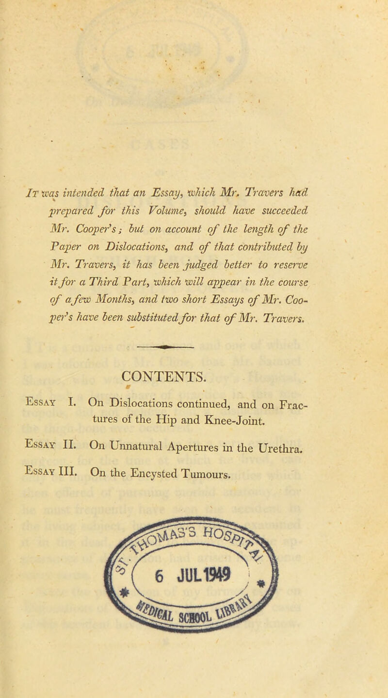 It was intended that an Essay, vokich Mr. Travers had prepared for this Volume, should have succeeded Mr. Cooper's; hut on account of the length of the Paper on Dislocations, and of that contributed by Mr. Travers, it has been judged better to reserve it for a Third Part, which will appear in the course of a few Months, and two short Essays of Mr. Coo- per's have been substituted for that of Mr. Travers. CONTENTS. & On Dislocations continued, and on Frac- tures of the Hip and Knee-Joint. On Unnatural Apertures in the Urethra. On the Encysted Tumours. Essay I. Essay II. Essay III.