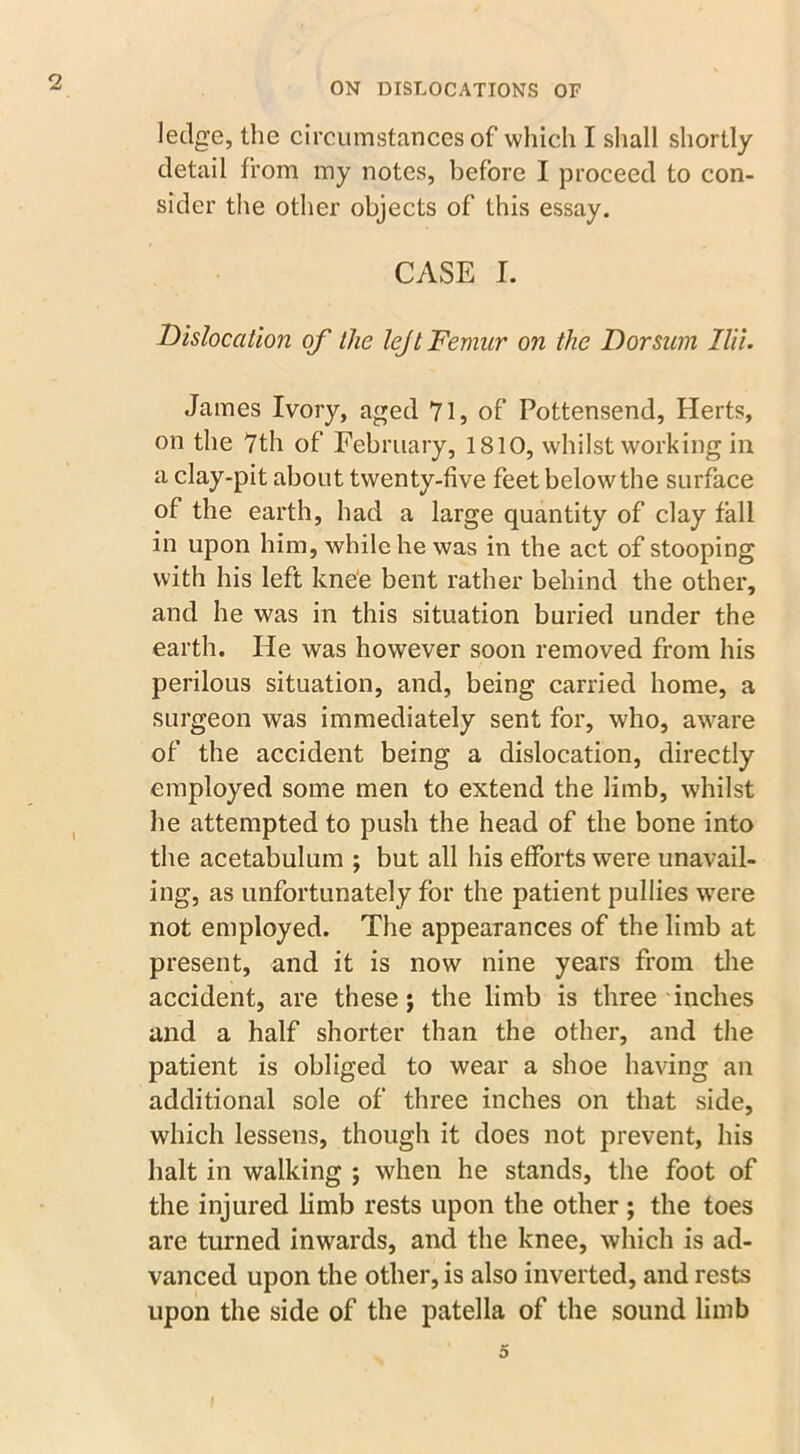 ledge, the circumstances of which I shall shortly detail from my notes, before I proceed to con- sider the other objects of this essay. CASE I. Dislocation of the lejt Femur on the Dorsum Ilii. James Ivory, aged 71, of Pottensend, Herts, on the 7th of February, 1810, whilst working in a clay-pit about twenty-five feet below the surface of the earth, had a large quantity of clay fall in upon him, while he was in the act of stooping with his left knee bent rather behind the other, and he was in this situation buried under the earth. He was however soon removed from his perilous situation, and, being carried home, a surgeon was immediately sent for, who, aware of the accident being a dislocation, directly employed some men to extend the limb, whilst he attempted to push the head of the bone into the acetabulum ; but all his efforts were unavail- ing, as unfortunately for the patient pullies were not employed. The appearances of the limb at present, and it is now nine years from the accident, are these j the limb is three inches and a half shorter than the other, and the patient is obliged to wear a shoe having an additional sole of three inches on that side, which lessens, though it does not prevent, his halt in walking ; when he stands, the foot of the injured limb rests upon the other ; the toes are turned inwards, and the knee, which is ad- vanced upon the other, is also inverted, and rests upon the side of the patella of the sound limb 5