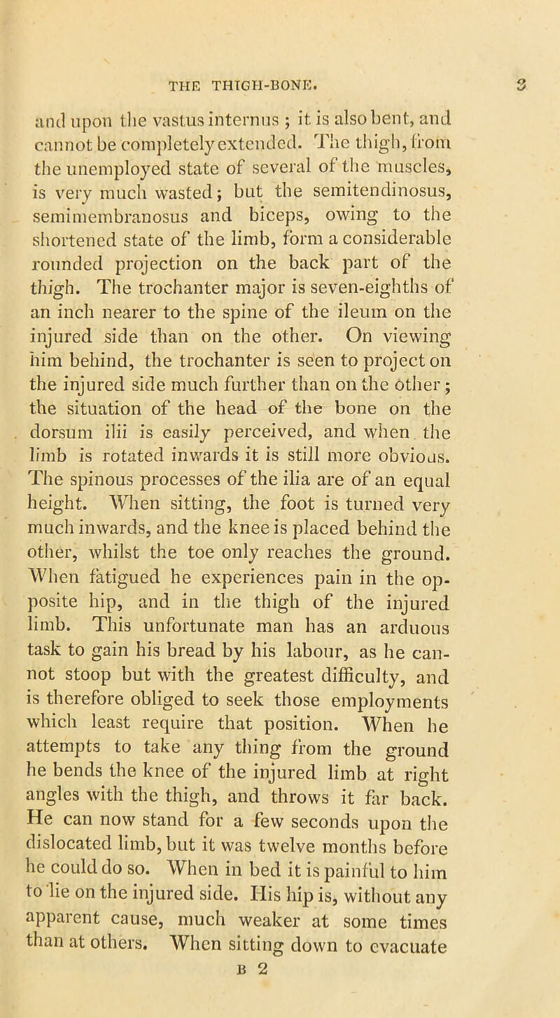 and upon the vastus intern us ; it is also bent, and cannot be completely extended. The thigh, from, the unemployed state of several of the muscles, is very much wasted; but the semitendinosus, semimembranosus and biceps, owing to the shortened state of the limb, form a considerable rounded projection on the back part of the thigh. The trochanter major is seven-eighths of an inch nearer to the spine of the ileum on the injured side than on the other. On viewing him behind, the trochanter is seen to project on the injured side much further than on the other; the situation of the head of the bone on the dorsum ilii is easily perceived, and when the limb is rotated inwards it is still more obvious. The spinous processes of the ilia are of an equal height. When sitting, the foot is turned very much inwards, and the knee is placed behind the other, whilst the toe only reaches the ground. When fatigued he experiences pain in the op- posite hip, and in the thigh of the injured limb. This unfortunate man has an arduous task to gain his bread by his labour, as he can- not stoop but with the greatest difficulty, and is therefore obliged to seek those employments which least require that position. When he attempts to take any thing from the ground he bends the knee of the injured limb at right angles with the thigh, and throws it far back. He can now stand for a few seconds upon the dislocated limb, but it was twelve months before he could do so. When in bed it is painful to him to lie on the injured side. His hip is, without any apparent cause, much weaker at some times than at others. When sitting down to evacuate b 2