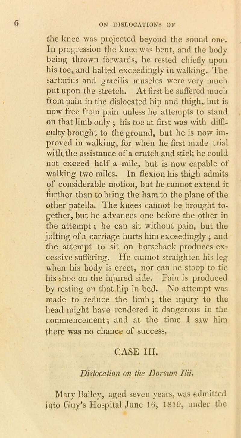 Q the knee was projected beyond the sound one. In progression the knee was bent, and the body being thrown forwards, he rested chiefly upon his toe, and halted exceedingly in walking. The sartorius and gracilis muscles were very much put upon the stretch. At first he suffered much from pain in the dislocated hip and thigh, but is now free from pain unless he attempts to stand on that limb only ; his toe at first was with diffi- culty brought to the ground, but he is now im- proved in walking, for when he first made trial with, the assistance of a crutch and stick he could not exceed half a mile, but is now capable of walking two miles. In flexion his thigh admits of considerable motion, but he cannot extend it further than to bring the ham to the plane of the other patella. The knees cannot be brought to- gether, but he advances one before the other in the attempt; he can sit without pain, but the jolting of a carriage hurts him exceedingly ; and the attempt to sit on horseback produces ex- cessive suffering. He cannot straighten his leg when his body is erect, nor can he stoop to tie his shoe on the injured side. Pain is produced by resting on that hip in bed. No attempt was made to reduce the limb ; the injury to the head might have rendered it dangerous in the commencement j and at the time I saw him there was no chance of success. CASE III. Dislocation on the Doi'sum Ilii. Mary Bailey, aged seven years, was admitted into Guy’s Hospital June 16, .1819, under the