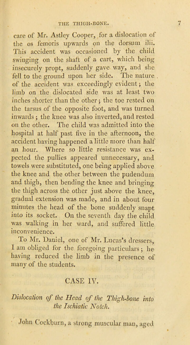 care of Mr. Astley Cooper, for a dislocation of the os femoris upwards on the dorsum ilii. This accident was occasioned by the child swinging on the shaft of a cart, which being insecurely propt, suddenly gave way, and she fell to the ground upon her side. The nature of the accident was exceedingly evident; the limb on the dislocated side was at least two inches shorter than the other j the toe rested on the tarsus of the opposite foot, and was turned inwards ; the knee was also inverted, and rested on the other. The child was admitted into the hospital at half past five in the afternoon, the accident having happened a little more than half an hour. Where so little resistance was ex- pected the pullies appeared unnecessary, and towels were substituted, one being applied above the knee and the other between the pudendum and thigh, then bending the knee and bringing the thigh across the other just above the knee, gradual extension was made, and in about four minutes the head of the bone suddenly snapt into its socket. On the seventh day the child was walking in her ward, and suffered little inconvenience. To Mr. Daniel, one of Mr. Lucas’s dressers, I am obliged for the foregoing particulars; he having reduced the limb in the presence of many of the students. CASE IV. Dislocation of the Head of the 'Thigh-bone into the Ischiatic Notch. John C'oekburn, a strong muscular man, aged